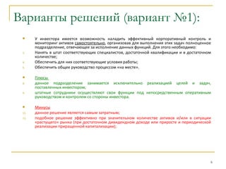 Варианты решений (вариант №1):
      У инвестора имеется возможность наладить эффективный корпоративный контроль и
       мониторинг активов самостоятельно, организовав для выполнения этих задач полноценное
       подразделение, отвечающее за исполнение данных функций. Для этого необходимо:
 3.    Нанять в штат соответствующих специалистов, достаточной квалификации и в достаточном
       количестве;
 4.    Обеспечить для них соответствующие условия работы;
 5.    Обеспечить общее руководство процессом «на месте».

      Плюсы
 8.    данное подразделение занимается исключительно реализацией целей и задач,
       поставленных инвестором;
 9.    штатные сотрудники осуществляют свои функции под непосредственным оперативным
       руководством и контролем со стороны инвестора.

      Минусы
 12.   данное решение является самым затратным;
 13.   подобное решение эффективно при значительном количестве активов и/или в ситуации
       «растущего» рынка (при достаточном дивидендном доходе или приросте и периодической
       реализации приращенной капитализации);




                                                                                          6
 