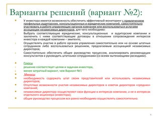 Варианты решений (вариант №2):
     У инвестора имеется возможность обеспечить эффективный мониторинг с привлечением
      профильных аудиторских, консультационных и юридических компаний, самостоятельно
      участвовать в работе управляющих органов компании или воспользоваться услугами
      ассоциации независимых директоров, для чего необходимо:
 2.   Выбрать соответствующие юридические, консультационные и аудиторские компании и
      заключить с ними соответствующие договоры в отношении сопровождения интересов
      инвестора в каждой компании – эмитенте;
 3.   Осуществлять участие в работе органов управления самостоятельно или на основе штатных
      сотрудников либо воспользоваться решением, предлагаемым ассоциацией независимых
      директоров;
 4.   Самостоятельно обеспечить общее руководство процессом, анализировать рекомендации
      консультантов и руководить штатными сотрудниками (со всеми вытекающими расходами).

     Плюсы
 7.   решение соответствует целям и задачам инвестора,
 8.   менее затратный вариант, чем Вариант №1
     Минусы
     необходимость содержать штат своих представителей или использовать независимых
      директоров;
     Отсутствие возможности участия независимых директоров в советах директоров «средних»
      компаний;
     независимые директора осуществляют свои функции в интересах компании, а не в интересах
      отдельного акционера (инвестора);
     общее руководство процессом все равно необходимо осуществлять самостоятельно.




                                                                                           7
 