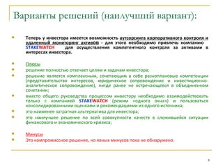 Варианты решений (наилучший вариант):
   Теперь у инвестора имеется возможность аутсорсинга корпоративного контроля и
    удаленный мониторинг активов - для этого необходимо привлечь компанию
    STAKEWATCH       для осуществления компетентного контроля за активами в
    интересах инвестора.

   Плюсы
   решение полностью отвечает целям и задачам инвестора;
   решение является комплексным, сочетающим в себе разноплановые компетенции
    (представительство интересов, юридическое сопровождение и инвестиционно-
    аналитическое сопровождение), нигде ранее не встречающееся в объединенном
    сочетании;
   вместо общего руководства процессом инвестору необходимо взаимодействовать
    только с компанией STAKEWATCH (режим «одного окна») и пользоваться
    консолидированными оценками и рекомендациями из одного источника;
   это наименее затратная альтернатива для инвестора;
   это наилучшее решение по всей совокупности качеств в сложившейся ситуации
    финансового и экономического кризиса;

   Минусы
   Это компромиссное решение, но явных минусов пока не обнаружено.


                                                                               8
 