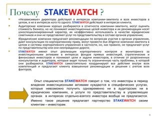 Почему STAKEWATCH ?
   «Независимые» директоры действуют в интересах компании–эмитента и всех инвесторов в
    целом, в не в интересах кого-то одного. STAKEWATCH действуют в интересах клиента;
   Аудиторские компании хорошо разбираются в отчетности компании–эмитента, могут оценить
    стоимость бизнеса, но не понимают инвестиционных целей инвестора и их рекомендации носят
    узкоспециализированный характер, их неэффективно использовать в качестве юридических
    советников и они не представляют услуг по представительству в составе органов управления;
   Юридические компании предлагают рекомендации по вопросам участия в органах управления,
    дают консультации по корпоративному праву, могут провести due diligence компании-эмитента в
    целом и системы корпоративного управления в частности, но, как правило, не предлагают услуг
    по представительству или они неоправданно дороги;
   STAKEWATCH имеют опыт реализации корпоративного контроля и мониторинга за
    инвестиционными активами в интересах фондов прямых инвестиций, стратегических и
    финансовых инвесторов и понимают цели и задачи инвесторов, в отличие от разрозненных
    консультантов и аудиторов, которые видят только ту ограниченную часть проблемы, в которой
    они разбираются. STAKEWATCH самостоятельно координируют все действия внутри всех
    компетенций и предлагают клиенту взвешенные рекомендации и решения с учетом всех
    факторов;


              Опыт специалистов STAKEWATCH говорит о том, что инвесторы в период
            владения инвестиционными активами нуждаются в специфических услугах,
            которые невозможно получить одновременно ни в аудиторских ни в
            юридических компаниях, а услуги по представительству в управляющих
            органах в интересах отдельно-взятого инвестора вообще не предлагаются.
            Именно такое решение предлагает партнерство STAKEWATCH своим
            клиентам – инвесторам.


                                                                                              9
 