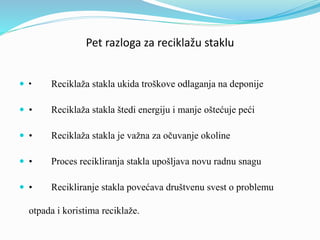 Pet razloga za reciklažu staklu
 • Reciklaža stakla ukida troškove odlaganja na deponije
 • Reciklaža stakla štedi energiju i manje oštećuje peći
 • Reciklaža stakla je važna za očuvanje okoline
 • Proces recikliranja stakla upošljava novu radnu snagu
 • Recikliranje stakla povećava društvenu svest o problemu
otpada i koristima reciklaže.
 