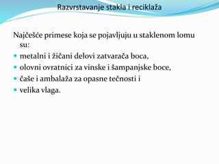 Razvrstavanje stakla i reciklaža
Najčešće primese koja se pojavljuju u staklenom lomu
su:
 metalni i žičani delovi zatvarača boca,
 olovni ovratnici za vinske i šampanjske boce,
 čaše i ambalaža za opasne tečnosti i
 velika vlaga.
 