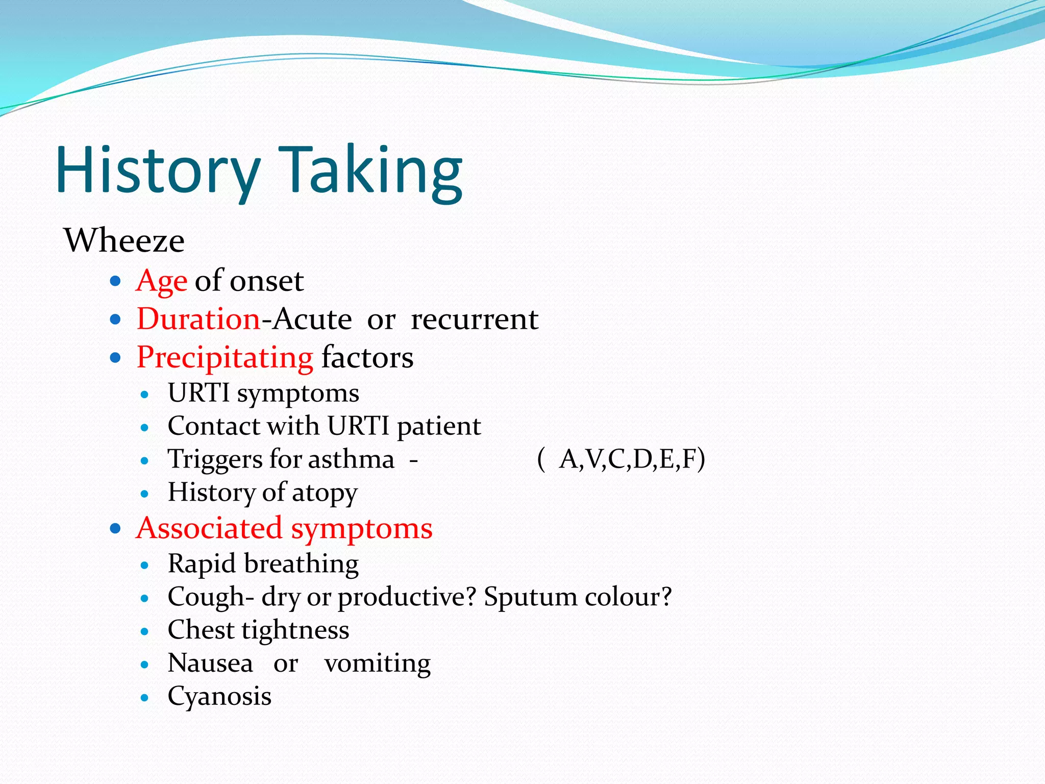 History Taking
Wheeze
   Age of onset
   Duration-Acute or recurrent
   Precipitating factors
     URTI symptoms
     Contact with URTI patient
     Triggers for asthma -         ( A,V,C,D,E,F)
     History of atopy
   Associated symptoms
     Rapid breathing
     Cough- dry or productive? Sputum colour?
     Chest tightness
     Nausea or vomiting
     Cyanosis
 