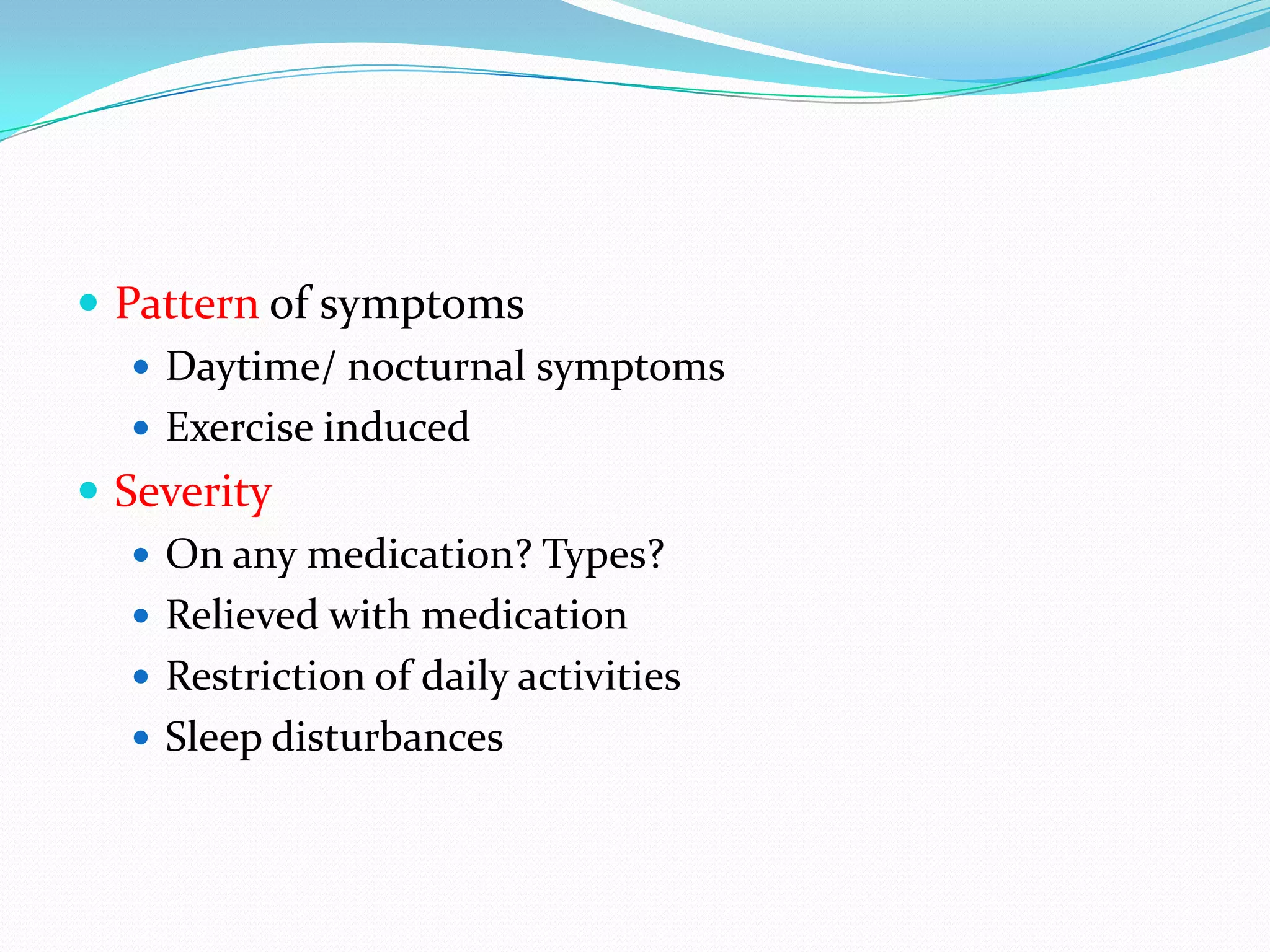  Pattern of symptoms
    Daytime/ nocturnal symptoms
    Exercise induced
 Severity
    On any medication? Types?
    Relieved with medication
    Restriction of daily activities
    Sleep disturbances
 