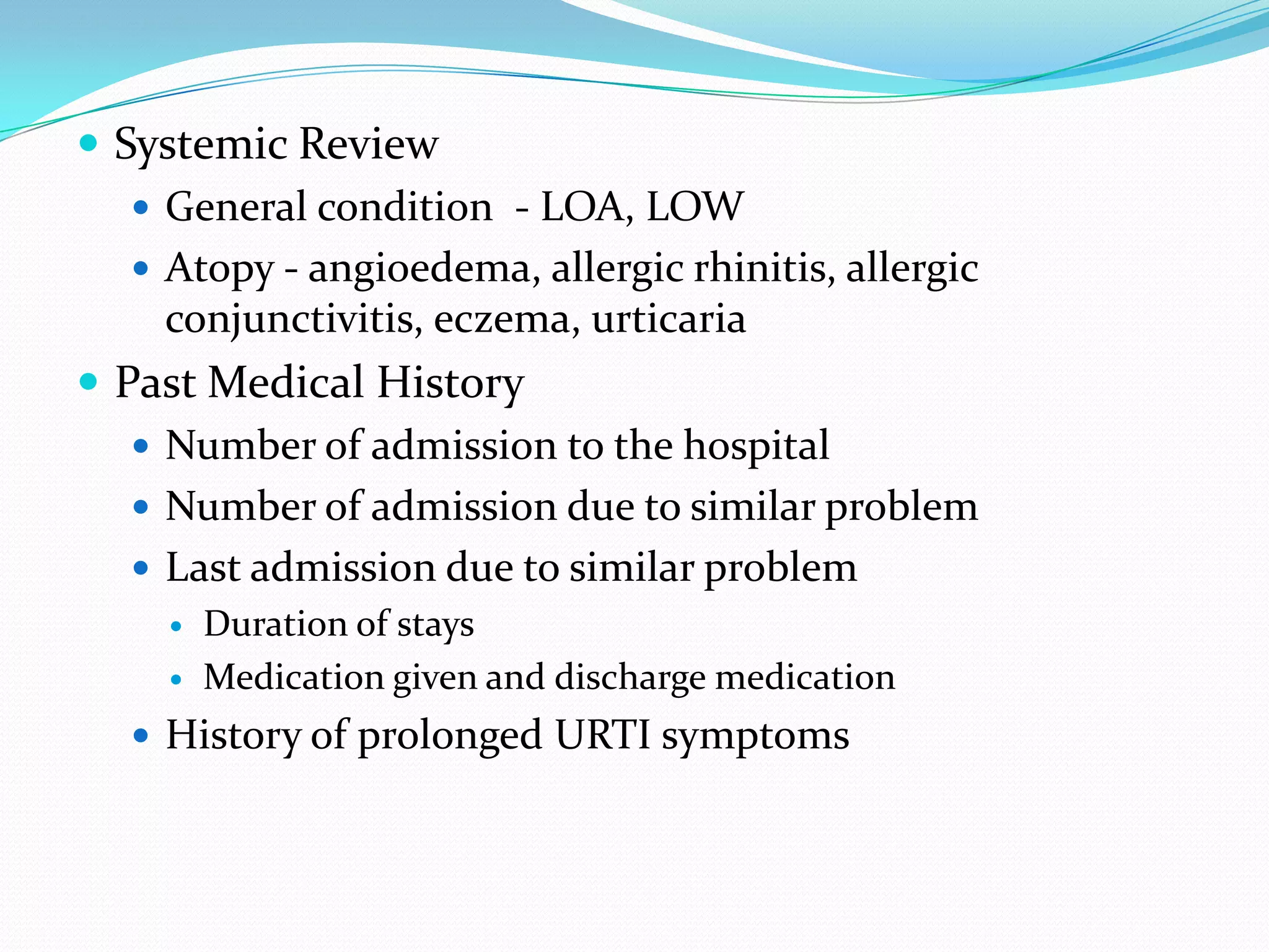  Systemic Review
    General condition - LOA, LOW
    Atopy - angioedema, allergic rhinitis, allergic
     conjunctivitis, eczema, urticaria
 Past Medical History
    Number of admission to the hospital
    Number of admission due to similar problem
    Last admission due to similar problem
        Duration of stays
        Medication given and discharge medication
    History of prolonged URTI symptoms
 