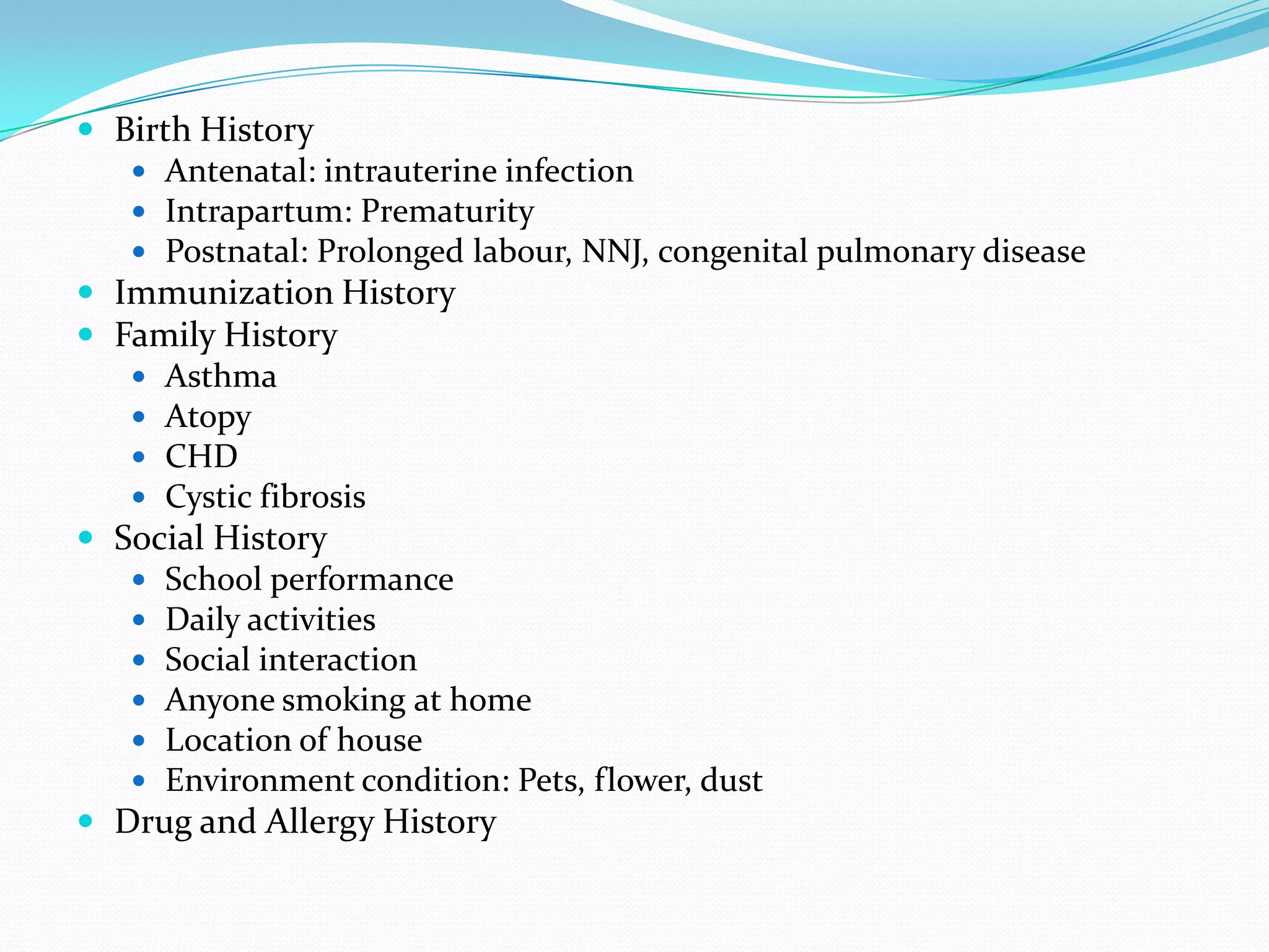  Birth History
    Antenatal: intrauterine infection
    Intrapartum: Prematurity
    Postnatal: Prolonged labour, NNJ, congenital pulmonary disease
 Immunization History
 Family History
    Asthma
    Atopy
    CHD
    Cystic fibrosis
 Social History
    School performance
    Daily activities
    Social interaction
    Anyone smoking at home
    Location of house
    Environment condition: Pets, flower, dust
 Drug and Allergy History
 