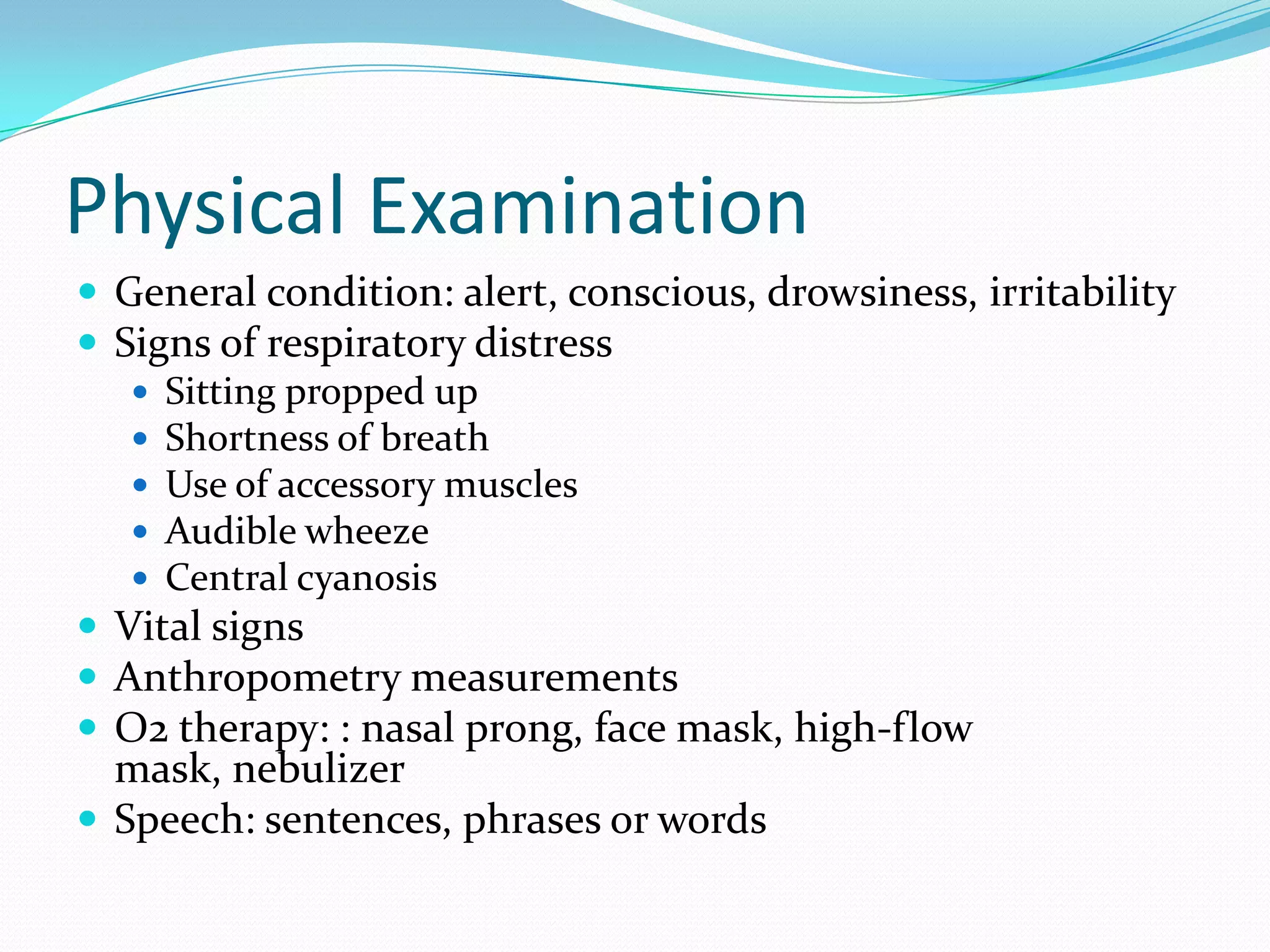 Physical Examination
 General condition: alert, conscious, drowsiness, irritability
 Signs of respiratory distress
    Sitting propped up
    Shortness of breath
    Use of accessory muscles
    Audible wheeze
    Central cyanosis
 Vital signs
 Anthropometry measurements
 O2 therapy: : nasal prong, face mask, high-flow
  mask, nebulizer
 Speech: sentences, phrases or words
 
