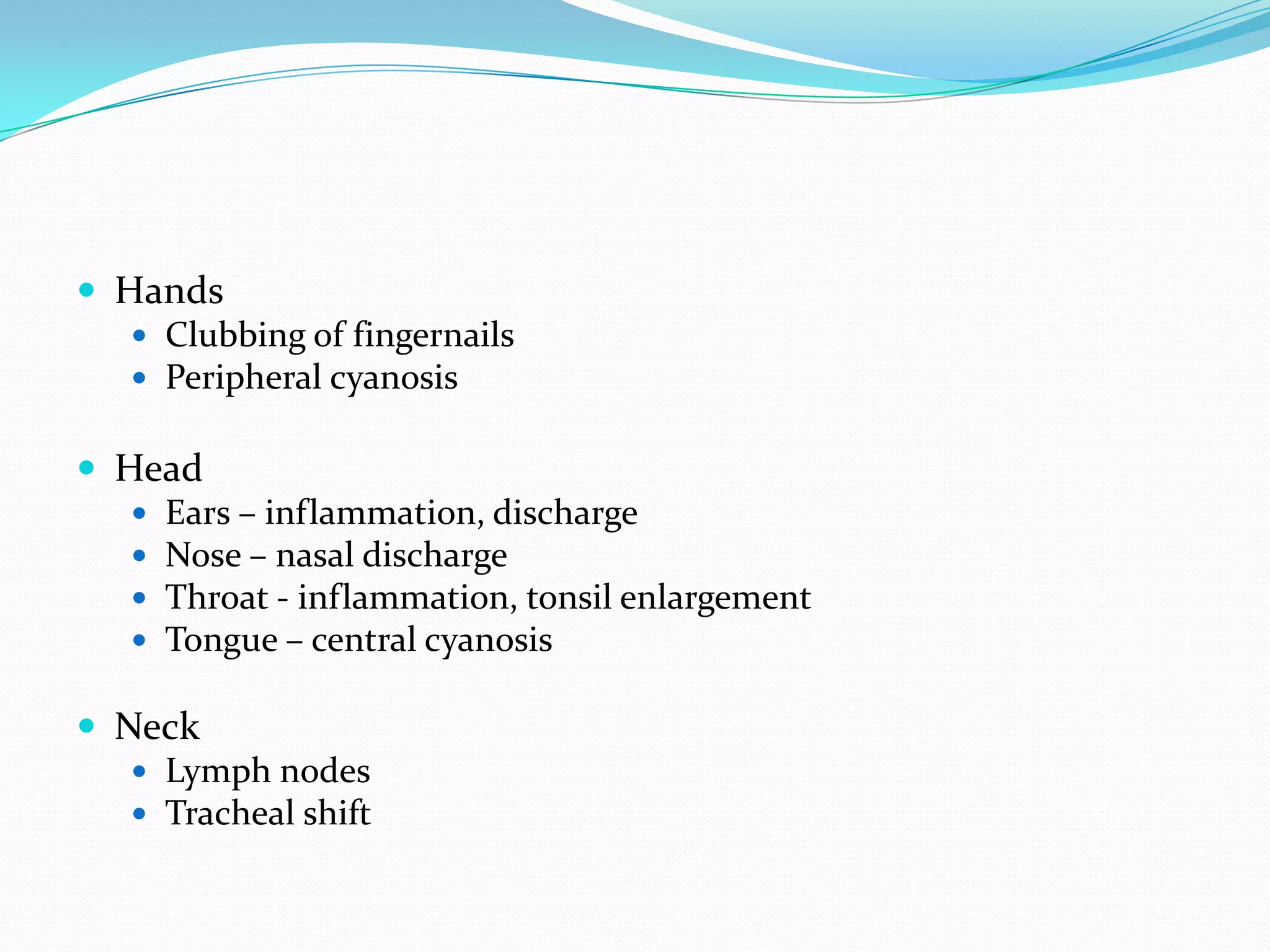  Hands
    Clubbing of fingernails
    Peripheral cyanosis


 Head
    Ears – inflammation, discharge
    Nose – nasal discharge
    Throat - inflammation, tonsil enlargement
    Tongue – central cyanosis

 Neck
    Lymph nodes
    Tracheal shift
 