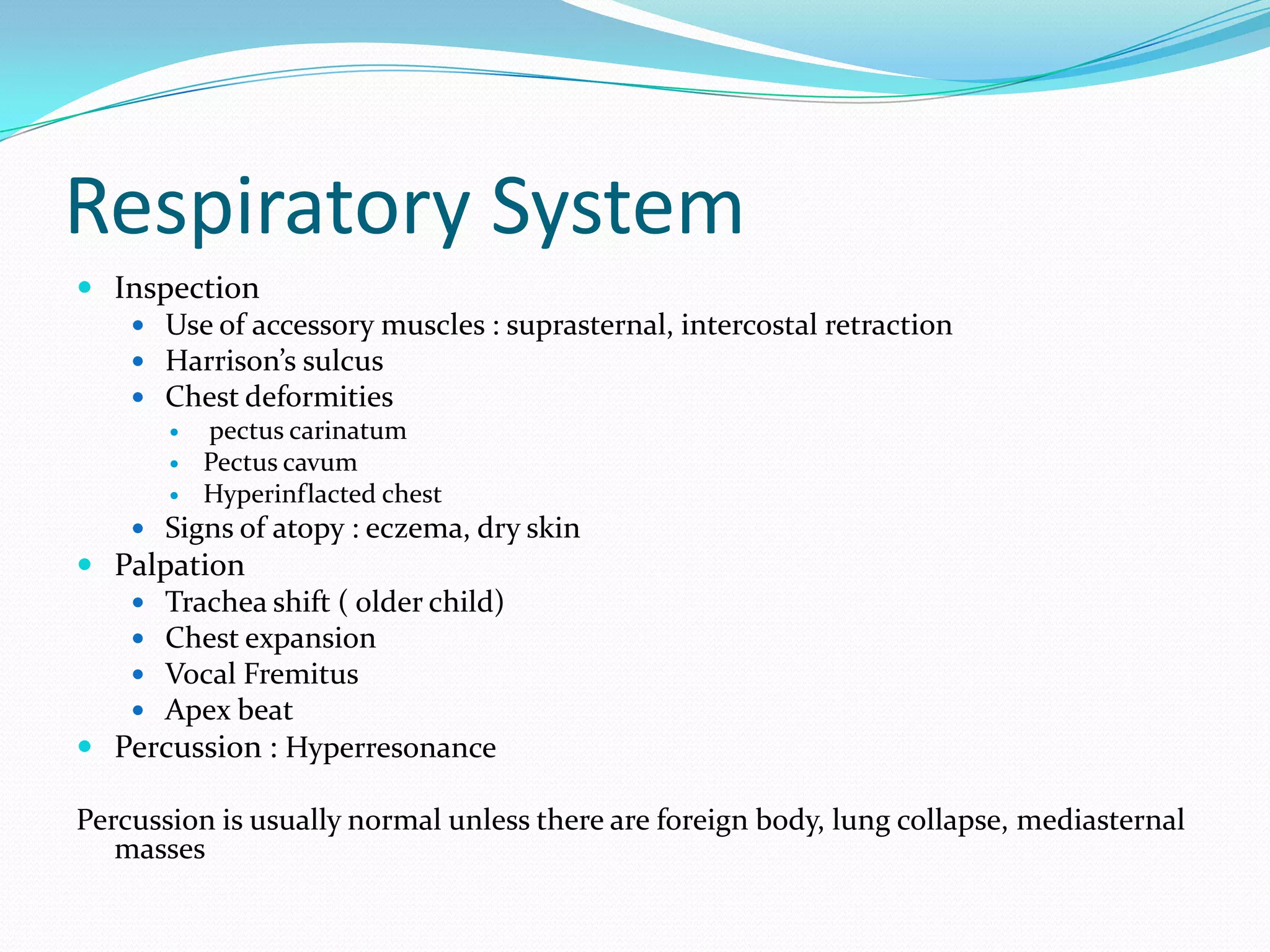 Respiratory System
 Inspection
    Use of accessory muscles : suprasternal, intercostal retraction
    Harrison’s sulcus
    Chest deformities
          pectus carinatum
          Pectus cavum
          Hyperinflacted chest
     Signs of atopy : eczema, dry skin
 Palpation
    Trachea shift ( older child)
    Chest expansion
    Vocal Fremitus
    Apex beat
 Percussion : Hyperresonance

Percussion is usually normal unless there are foreign body, lung collapse, mediasternal
   masses
 