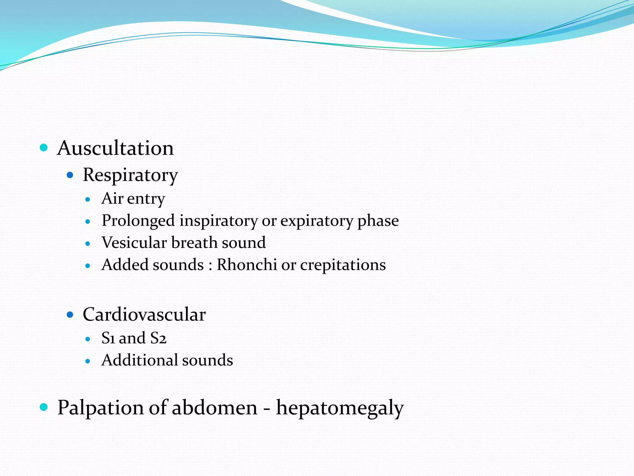  Auscultation
    Respiratory
        Air entry
        Prolonged inspiratory or expiratory phase
        Vesicular breath sound
        Added sounds : Rhonchi or crepitations


    Cardiovascular
      S1 and S2
      Additional sounds



 Palpation of abdomen - hepatomegaly
 