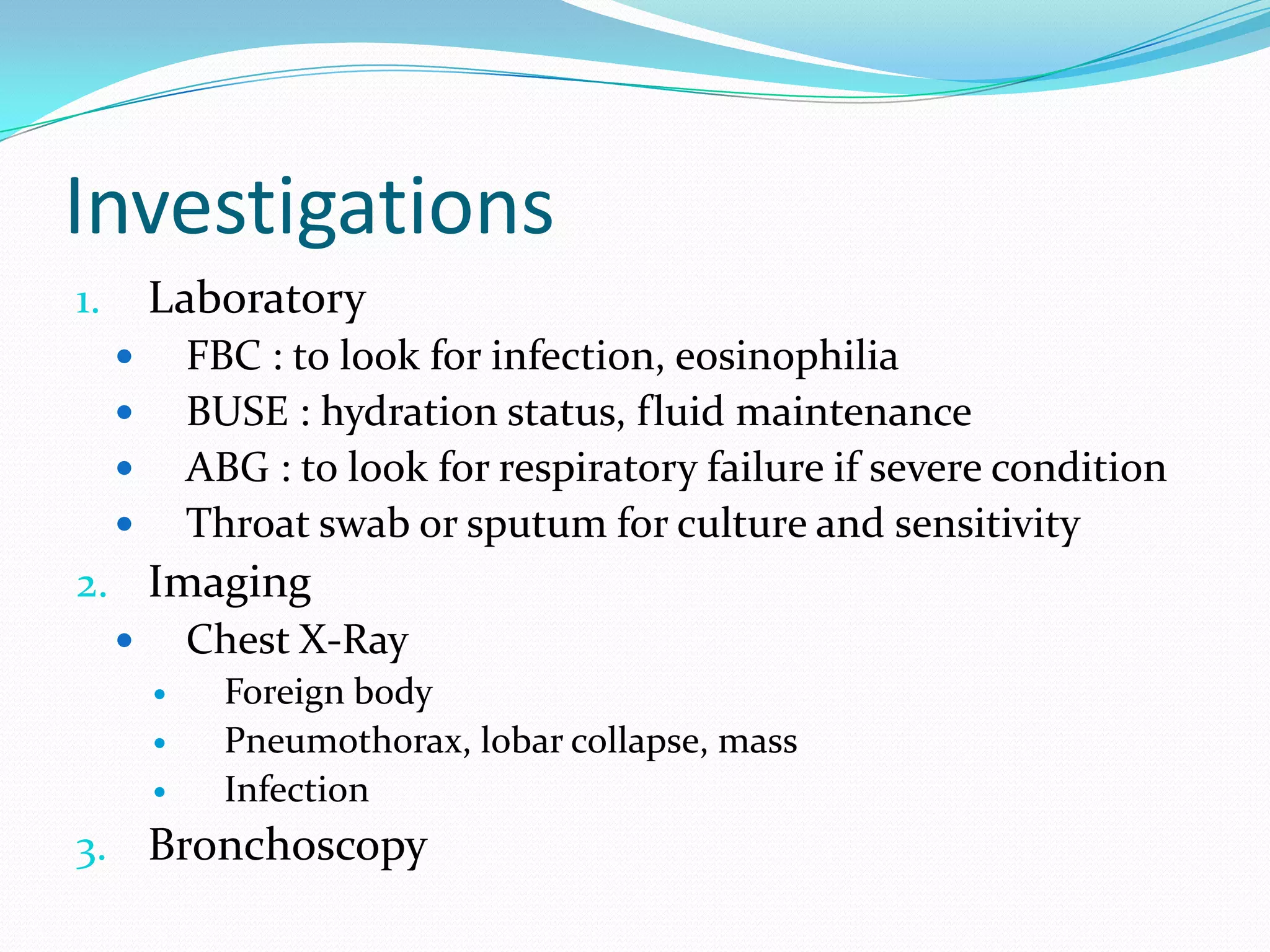 Investigations
1.       Laboratory
            FBC : to look for infection, eosinophilia
            BUSE : hydration status, fluid maintenance
            ABG : to look for respiratory failure if severe condition
            Throat swab or sputum for culture and sensitivity
2. Imaging
   Chest X-Ray
              Foreign body
              Pneumothorax, lobar collapse, mass
              Infection
3. Bronchoscopy
 