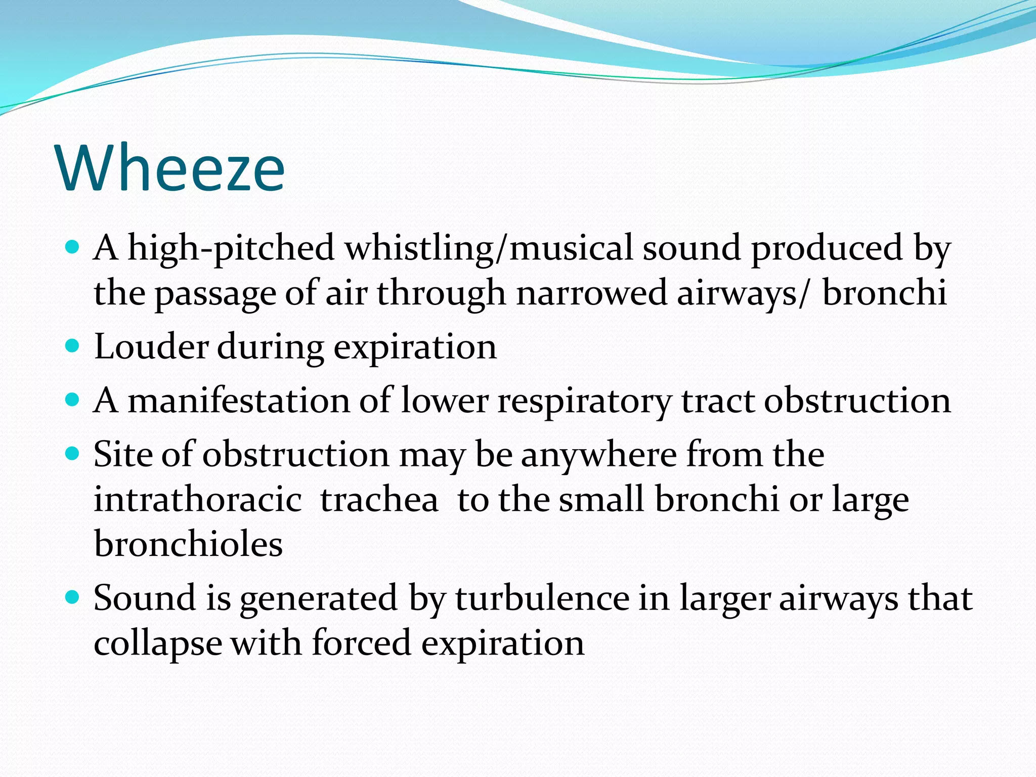Wheeze
 A high-pitched whistling/musical sound produced by
    the passage of air through narrowed airways/ bronchi
   Louder during expiration
   A manifestation of lower respiratory tract obstruction
   Site of obstruction may be anywhere from the
    intrathoracic trachea to the small bronchi or large
    bronchioles
   Sound is generated by turbulence in larger airways that
    collapse with forced expiration
 