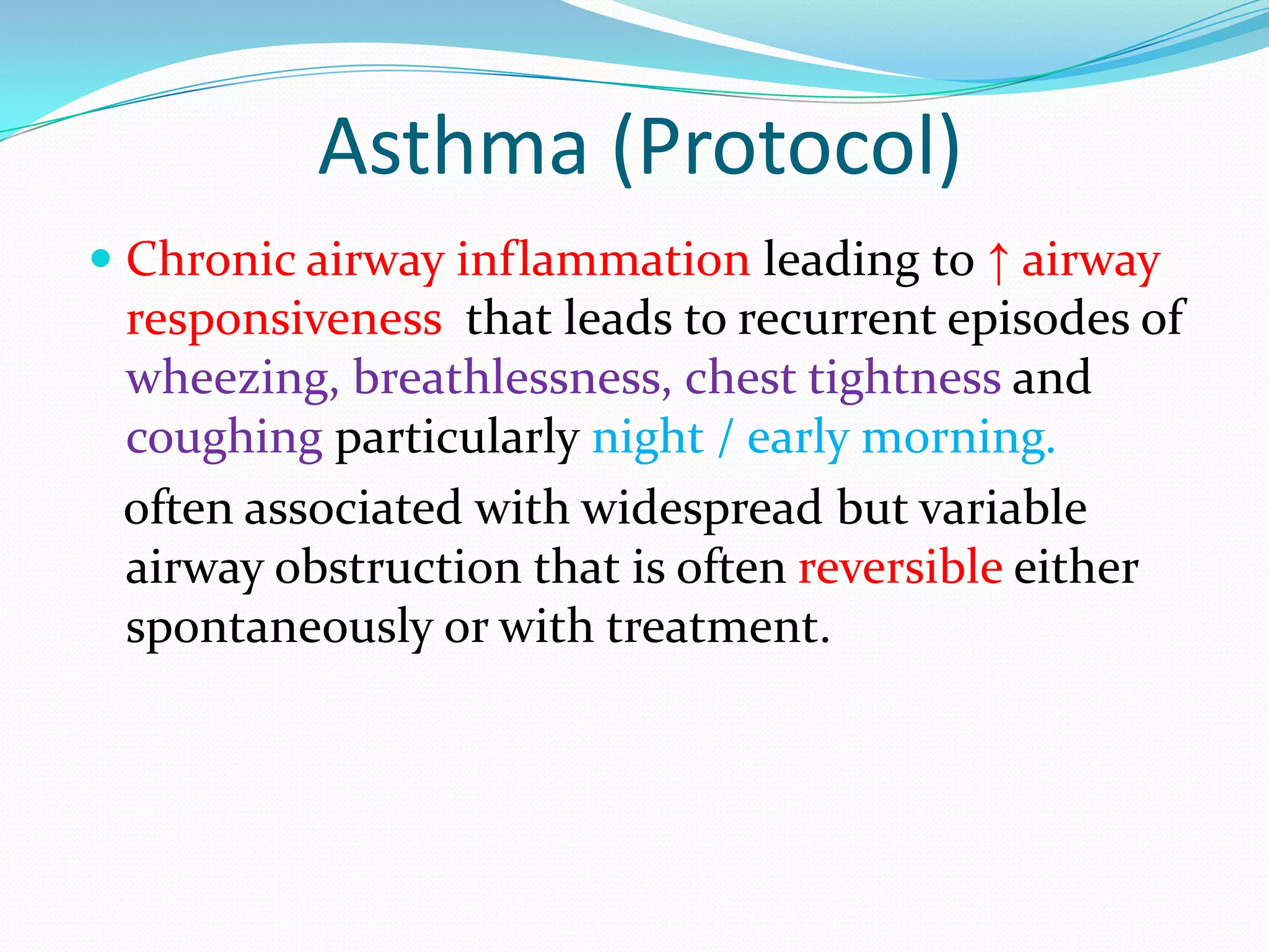 Asthma (Protocol)
 Chronic airway inflammation leading to ↑ airway
 responsiveness that leads to recurrent episodes of
 wheezing, breathlessness, chest tightness and
 coughing particularly night / early morning.
 often associated with widespread but variable
 airway obstruction that is often reversible either
 spontaneously or with treatment.
 