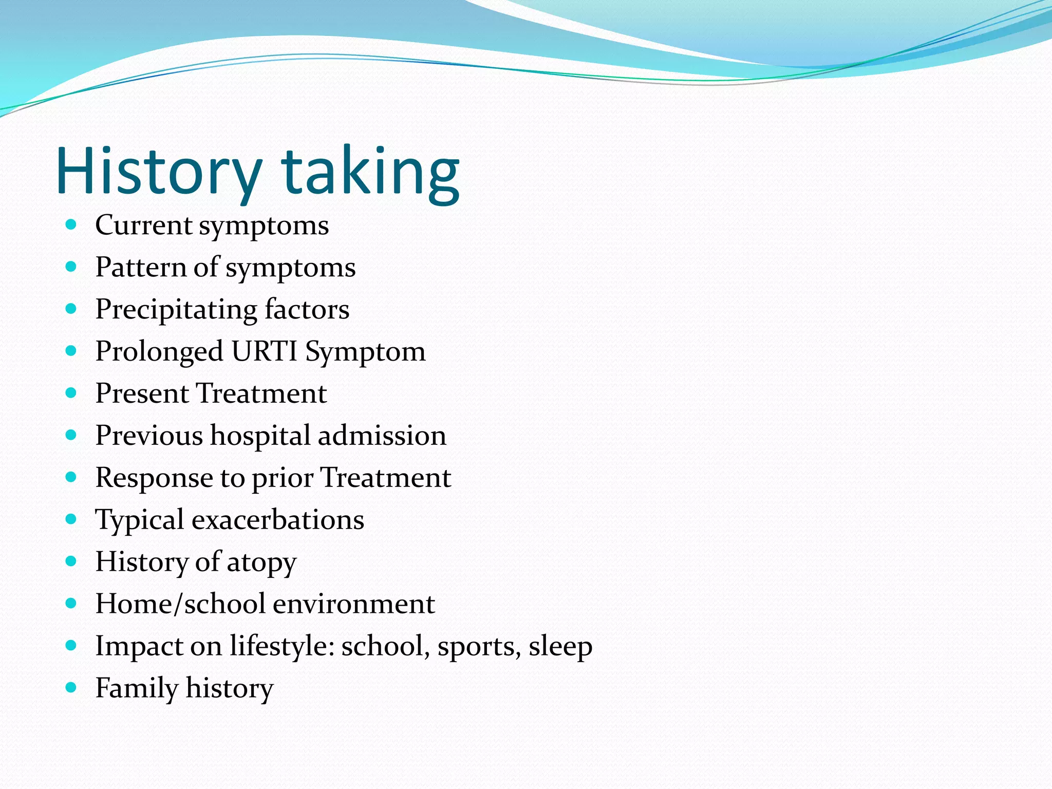 History taking
 Current symptoms
 Pattern of symptoms
 Precipitating factors
 Prolonged URTI Symptom
 Present Treatment
 Previous hospital admission
 Response to prior Treatment
 Typical exacerbations
 History of atopy
 Home/school environment
 Impact on lifestyle: school, sports, sleep
 Family history
 