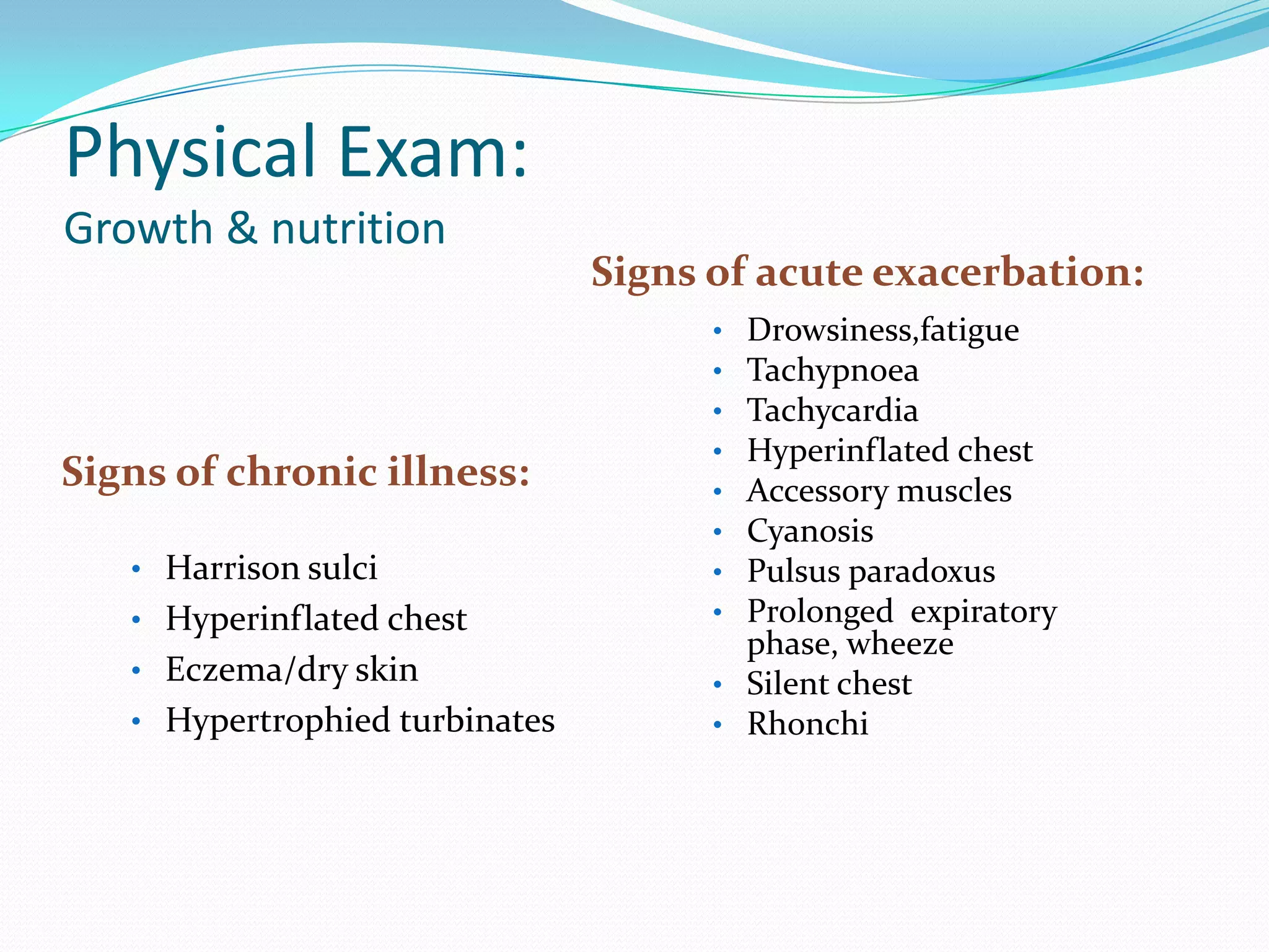 Physical Exam:
Growth & nutrition
                                Signs of acute exacerbation:
                                      • Drowsiness,fatigue
                                      • Tachypnoea
                                      • Tachycardia
                                      • Hyperinflated chest
Signs of chronic illness:             • Accessory muscles
                                      • Cyanosis
   • Harrison sulci                   • Pulsus paradoxus
   • Hyperinflated chest              • Prolonged expiratory
                                        phase, wheeze
   • Eczema/dry skin                  • Silent chest
   • Hypertrophied turbinates         • Rhonchi
 