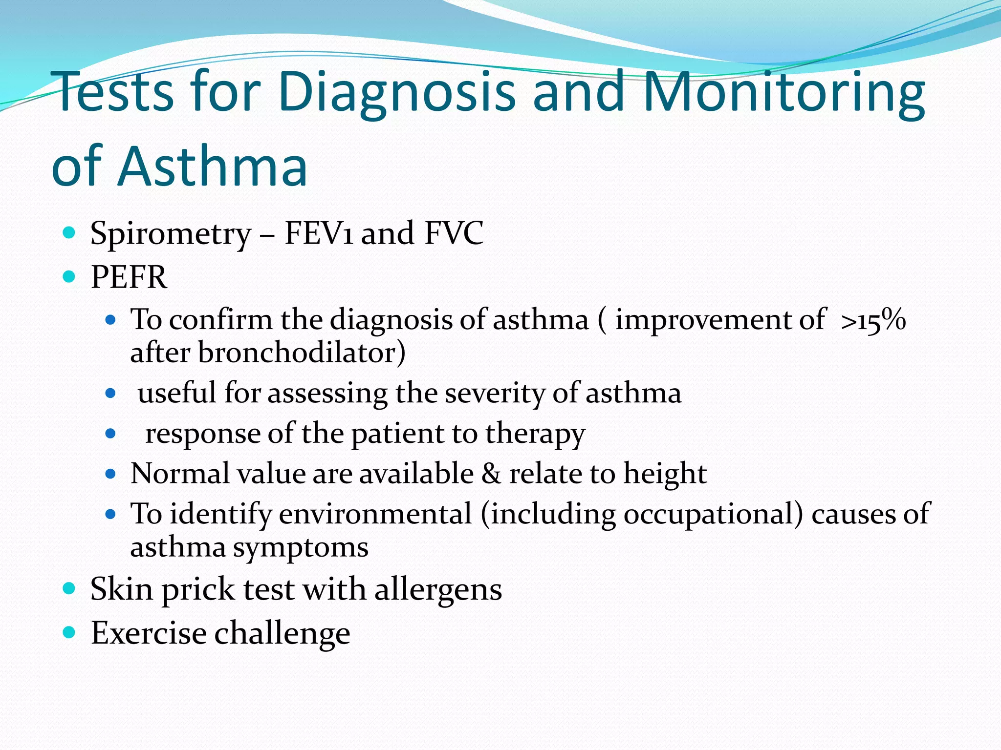 Tests for Diagnosis and Monitoring
of Asthma
 Spirometry – FEV1 and FVC
 PEFR
    To confirm the diagnosis of asthma ( improvement of >15%
     after bronchodilator)
    useful for assessing the severity of asthma
    response of the patient to therapy
    Normal value are available & relate to height
    To identify environmental (including occupational) causes of
     asthma symptoms
 Skin prick test with allergens
 Exercise challenge
 