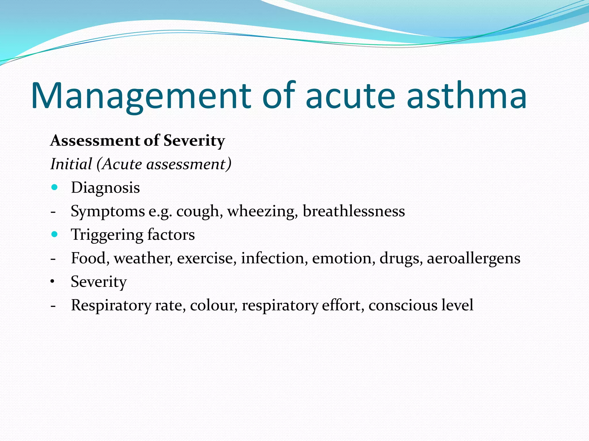 Management of acute asthma
 Assessment of Severity
 Initial (Acute assessment)
  Diagnosis
 - Symptoms e.g. cough, wheezing, breathlessness
  Triggering factors
 - Food, weather, exercise, infection, emotion, drugs, aeroallergens
 • Severity
 - Respiratory rate, colour, respiratory effort, conscious level
 