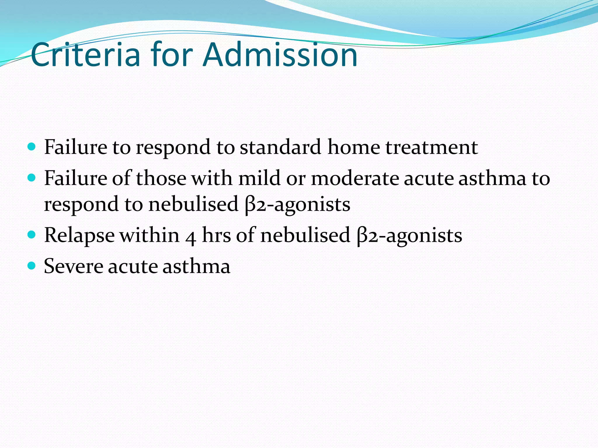 Criteria for Admission

 Failure to respond to standard home treatment
 Failure of those with mild or moderate acute asthma to
  respond to nebulised β2-agonists
 Relapse within 4 hrs of nebulised β2-agonists
 Severe acute asthma
 
