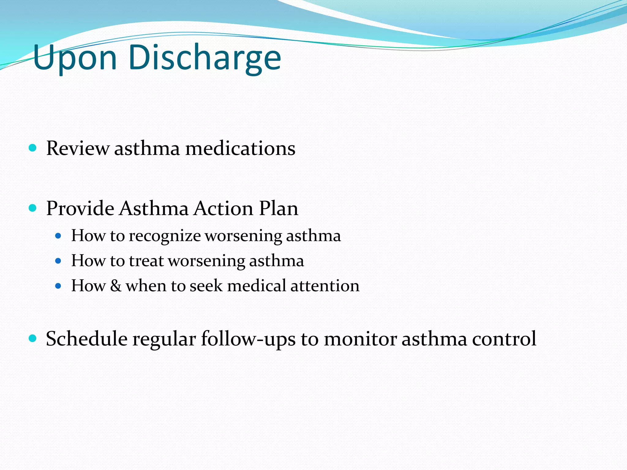 Upon Discharge

 Review asthma medications


 Provide Asthma Action Plan
   How to recognize worsening asthma
   How to treat worsening asthma
   How & when to seek medical attention


 Schedule regular follow-ups to monitor asthma control
 