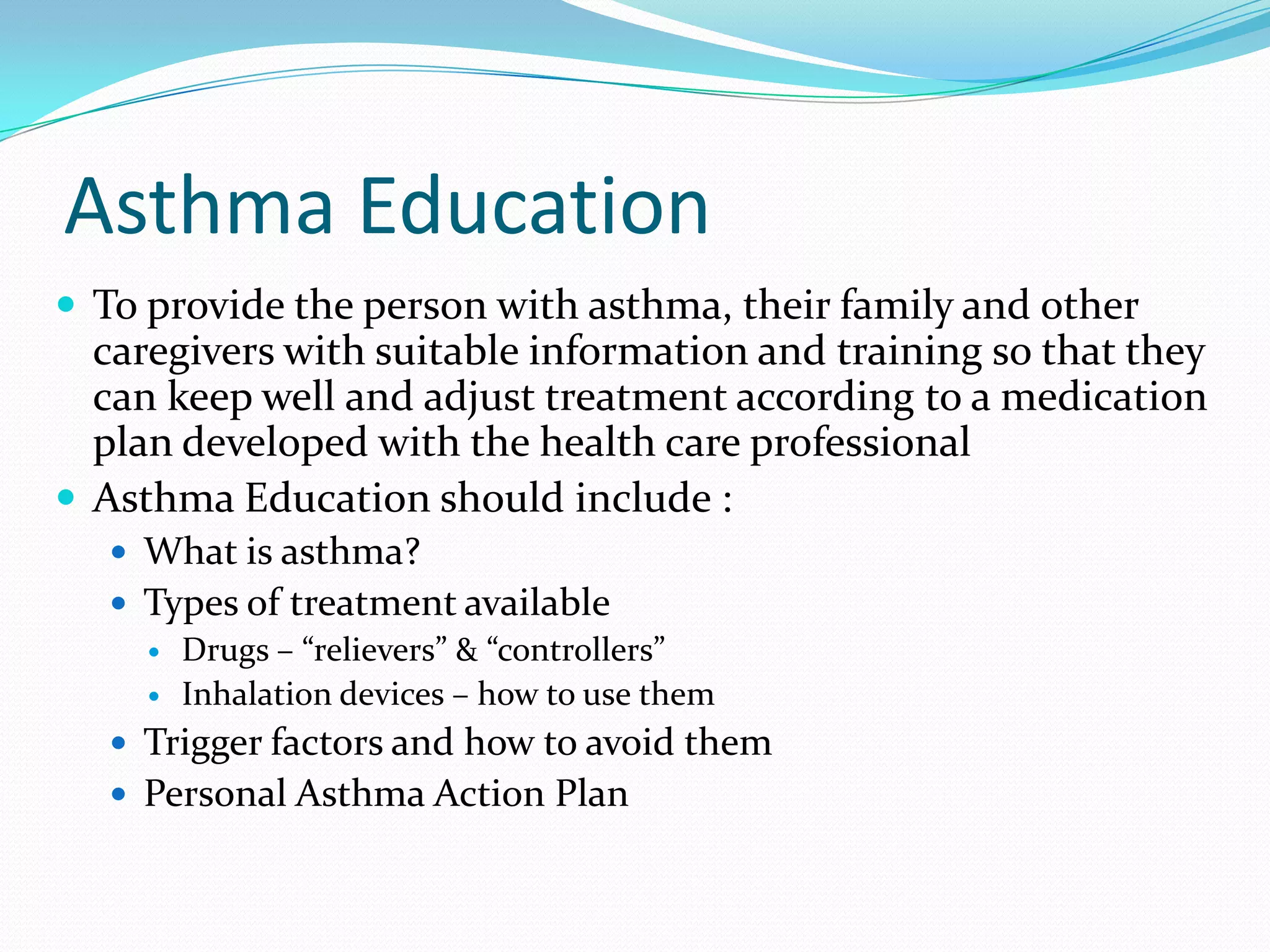 Asthma Education
 To provide the person with asthma, their family and other
  caregivers with suitable information and training so that they
  can keep well and adjust treatment according to a medication
  plan developed with the health care professional
 Asthma Education should include :
    What is asthma?
    Types of treatment available
      Drugs – “relievers” & “controllers”
      Inhalation devices – how to use them

    Trigger factors and how to avoid them
    Personal Asthma Action Plan
 