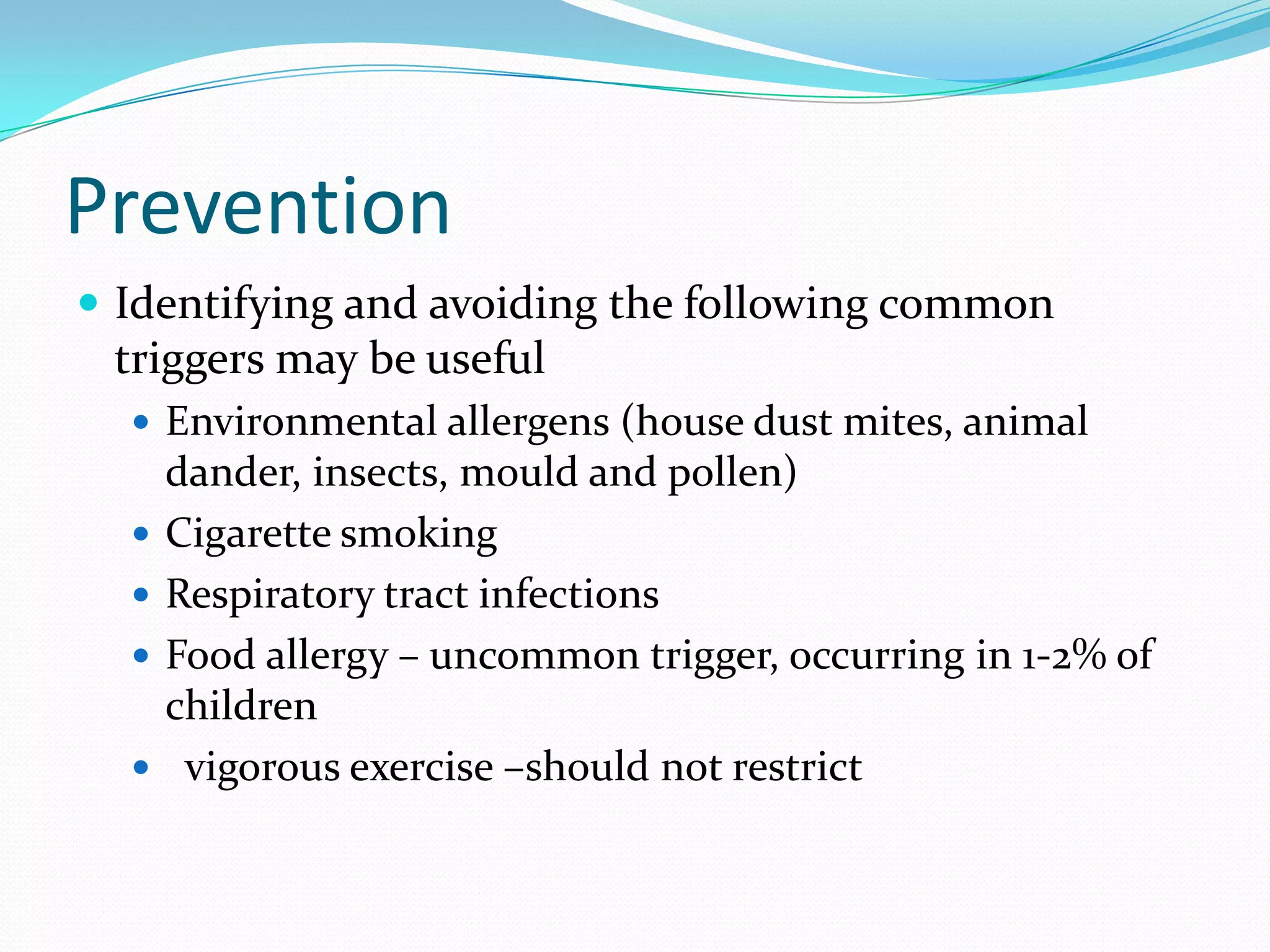 Prevention
 Identifying and avoiding the following common
 triggers may be useful
   Environmental allergens (house dust mites, animal
      dander, insects, mould and pollen)
     Cigarette smoking
     Respiratory tract infections
     Food allergy – uncommon trigger, occurring in 1-2% of
      children
      vigorous exercise –should not restrict
 