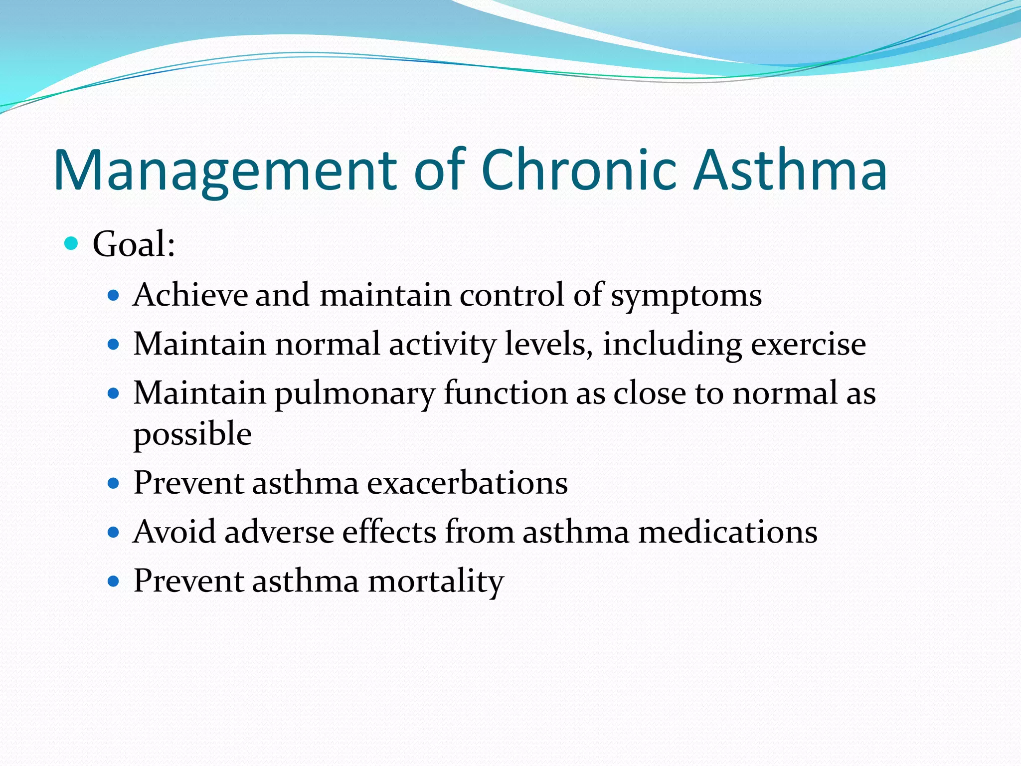 Management of Chronic Asthma
 Goal:
    Achieve and maintain control of symptoms
    Maintain normal activity levels, including exercise
    Maintain pulmonary function as close to normal as
     possible
    Prevent asthma exacerbations
    Avoid adverse effects from asthma medications
    Prevent asthma mortality
 