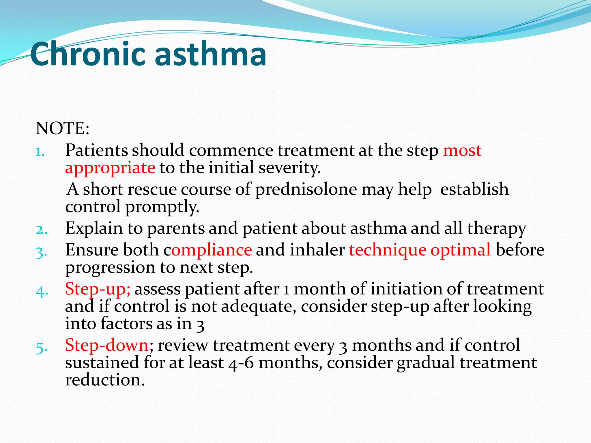 Chronic asthma
NOTE:
1. Patients should commence treatment at the step most
   appropriate to the initial severity.
   A short rescue course of prednisolone may help establish
   control promptly.
2. Explain to parents and patient about asthma and all therapy
3. Ensure both compliance and inhaler technique optimal before
   progression to next step.
4. Step-up; assess patient after 1 month of initiation of treatment
   and if control is not adequate, consider step-up after looking
   into factors as in 3
5. Step-down; review treatment every 3 months and if control
   sustained for at least 4-6 months, consider gradual treatment
   reduction.
 
