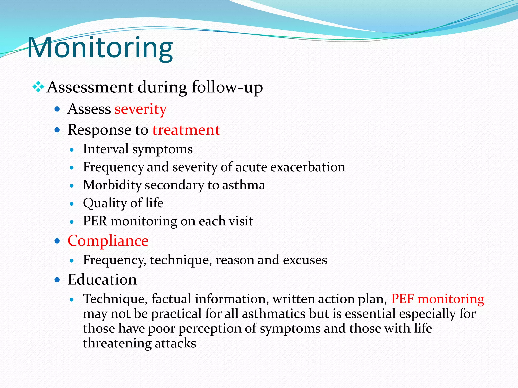 Monitoring
 Assessment during follow-up
    Assess severity
    Response to treatment
       Interval symptoms
       Frequency and severity of acute exacerbation
       Morbidity secondary to asthma
       Quality of life
       PER monitoring on each visit
   Compliance
     Frequency, technique, reason and excuses

   Education
     Technique, factual information, written action plan, PEF monitoring
      may not be practical for all asthmatics but is essential especially for
      those have poor perception of symptoms and those with life
      threatening attacks
 