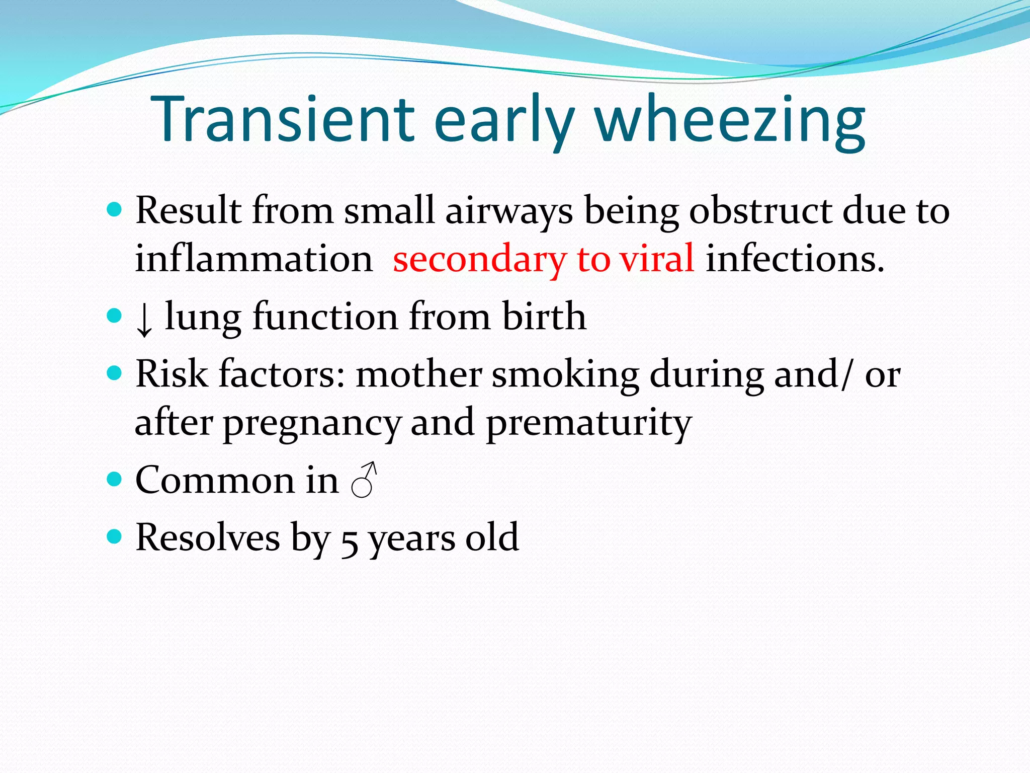 Transient early wheezing
 Result from small airways being obstruct due to
  inflammation secondary to viral infections.
 ↓ lung function from birth
 Risk factors: mother smoking during and/ or
  after pregnancy and prematurity
 Common in ♂
 Resolves by 5 years old
 