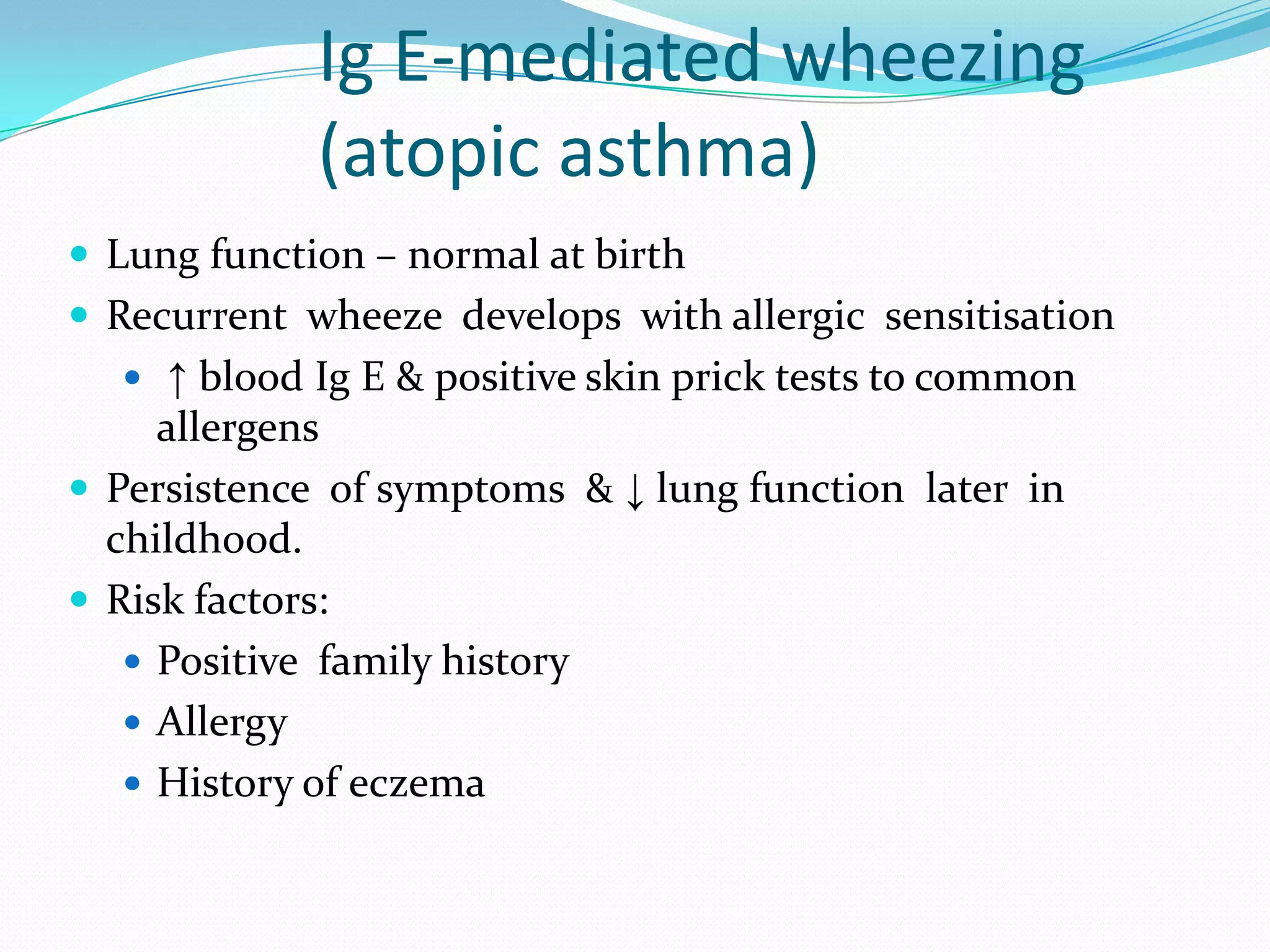 Ig E-mediated wheezing
             (atopic asthma)
 Lung function – normal at birth
 Recurrent wheeze develops with allergic sensitisation
   ↑ blood Ig E & positive skin prick tests to common
     allergens
 Persistence of symptoms & ↓ lung function later in
  childhood.
 Risk factors:
    Positive family history
    Allergy
    History of eczema
 