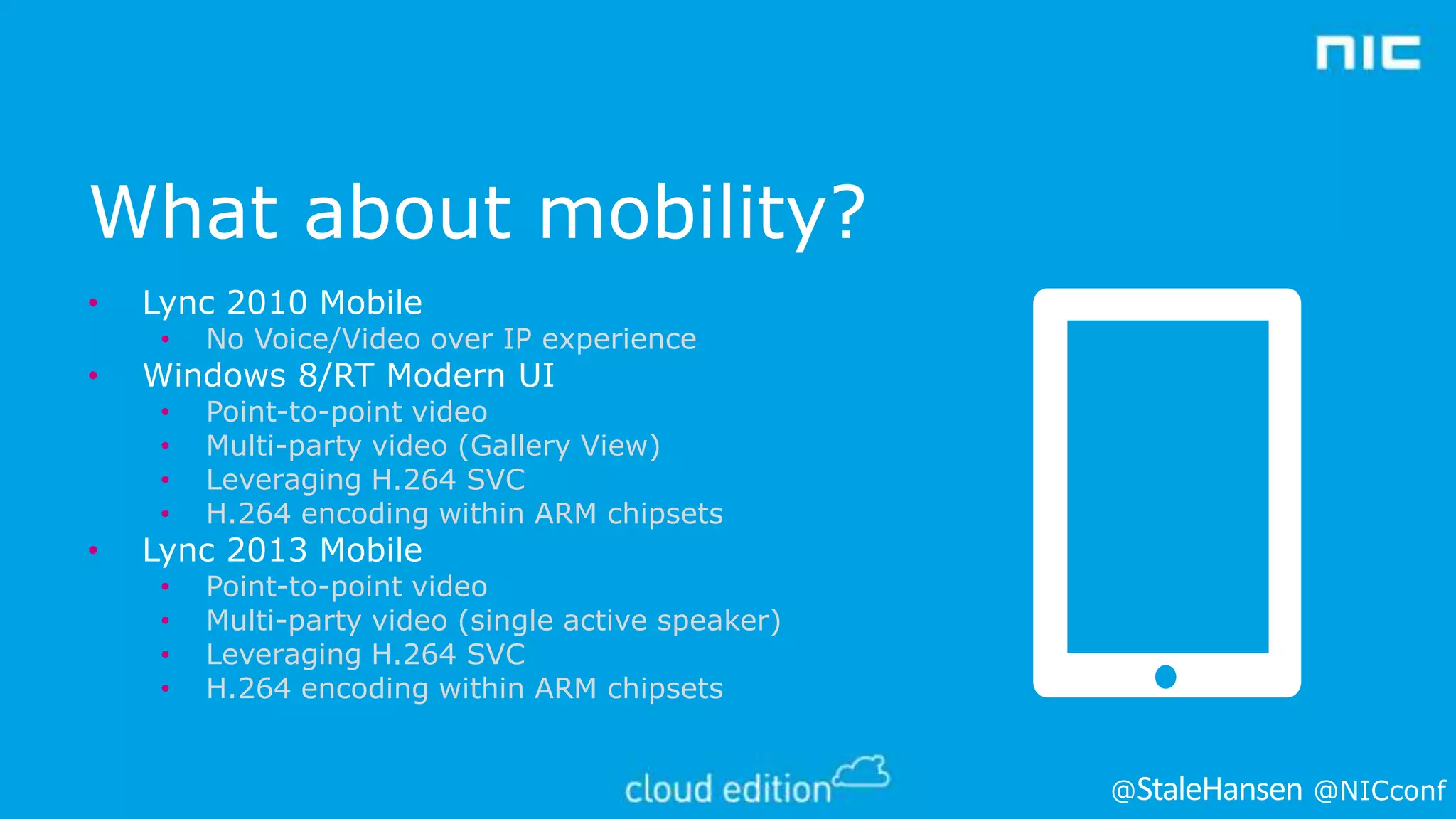 What about mobility?
•

Lync 2010 Mobile
•
•
•
•
•

•

•

No Voice/Video over IP experience
Point-to-point video
Multi-party video (Gallery View)
Leveraging H.264 SVC
H.264 encoding within ARM chipsets

•
•
•
•

Point-to-point video
Multi-party video (single active speaker)
Leveraging H.264 SVC
H.264 encoding within ARM chipsets

Windows 8/RT Modern UI

Lync 2013 Mobile

@

@NICconf

 