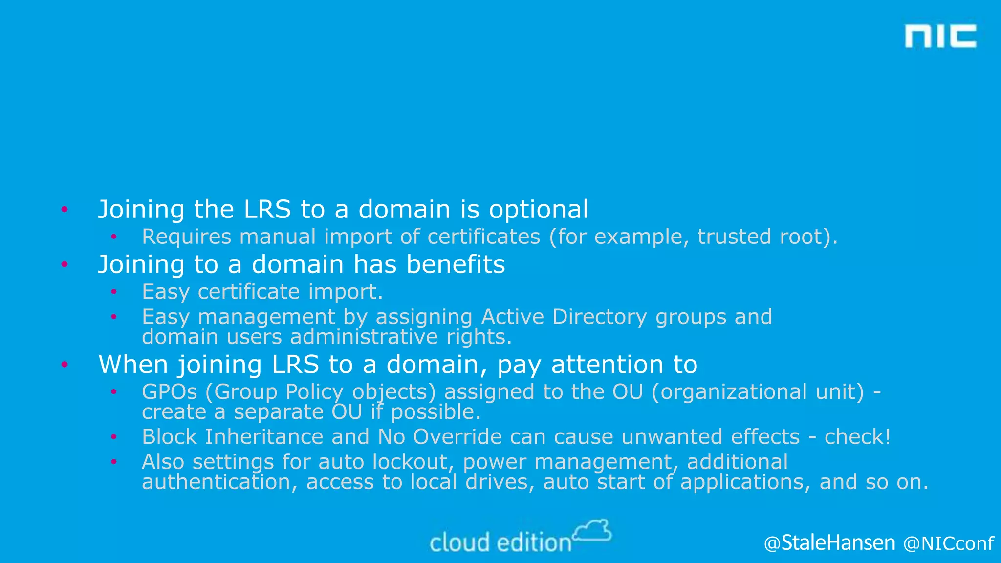 •

Joining the LRS to a domain is optional
•
•
•

•

•

Requires manual import of certificates (for example, trusted root).
Easy certificate import.
Easy management by assigning Active Directory groups and
domain users administrative rights.

Joining to a domain has benefits

When joining LRS to a domain, pay attention to
•
•
•

GPOs (Group Policy objects) assigned to the OU (organizational unit) create a separate OU if possible.
Block Inheritance and No Override can cause unwanted effects - check!
Also settings for auto lockout, power management, additional
authentication, access to local drives, auto start of applications, and so on.
@

@NICconf

 