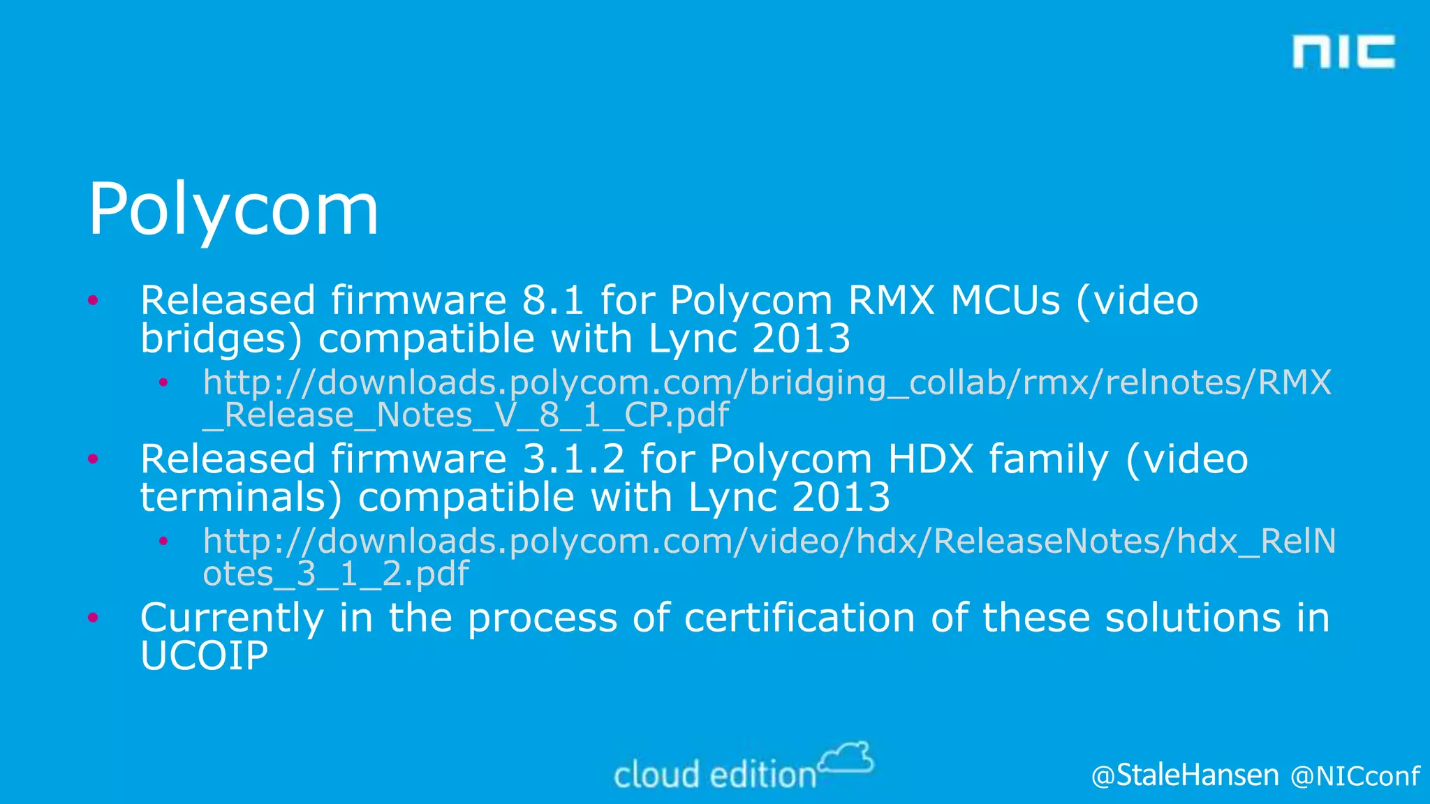 Polycom
• Released firmware 8.1 for Polycom RMX MCUs (video
bridges) compatible with Lync 2013

• http://downloads.polycom.com/bridging_collab/rmx/relnotes/RMX
_Release_Notes_V_8_1_CP.pdf

• Released firmware 3.1.2 for Polycom HDX family (video
terminals) compatible with Lync 2013

• http://downloads.polycom.com/video/hdx/ReleaseNotes/hdx_RelN
otes_3_1_2.pdf

• Currently in the process of certification of these solutions in
UCOIP
@

@NICconf

 