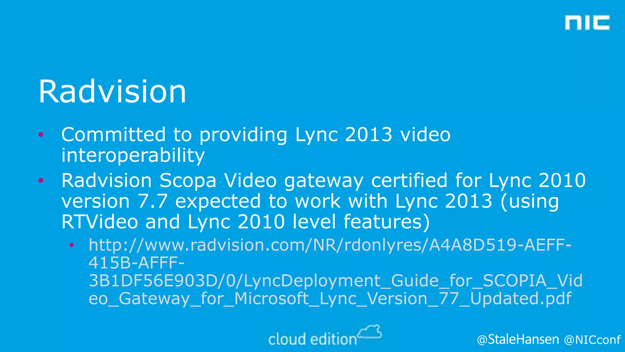 Radvision
• Committed to providing Lync 2013 video
interoperability
• Radvision Scopa Video gateway certified for Lync 2010
version 7.7 expected to work with Lync 2013 (using
RTVideo and Lync 2010 level features)
• http://www.radvision.com/NR/rdonlyres/A4A8D519-AEFF415B-AFFF3B1DF56E903D/0/LyncDeployment_Guide_for_SCOPIA_Vid
eo_Gateway_for_Microsoft_Lync_Version_77_Updated.pdf
@

@NICconf

 