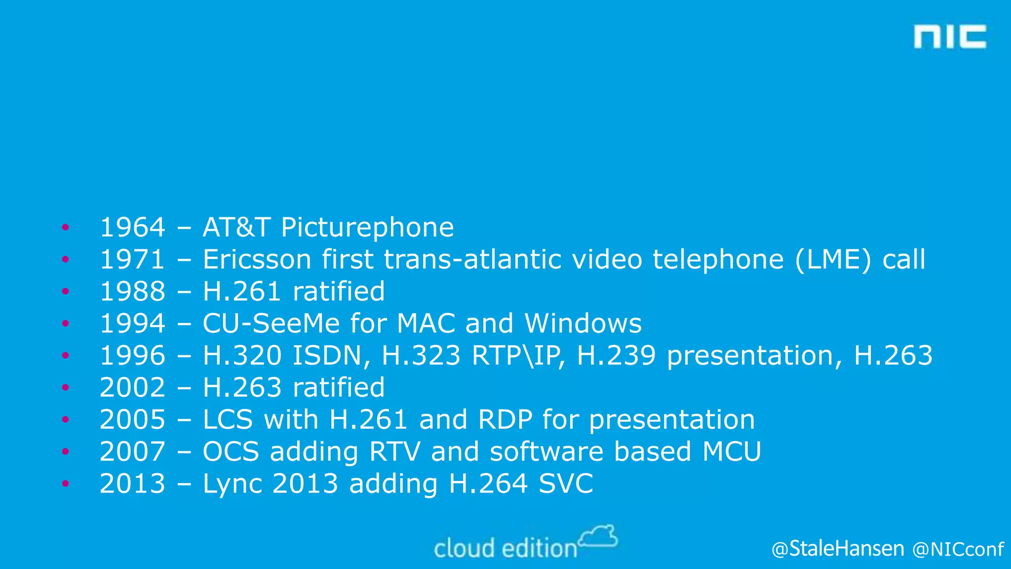 •
•
•
•
•
•
•
•
•

1964
1971
1988
1994
1996
2002
2005
2007
2013

–
–
–
–
–
–
–
–
–

AT&T Picturephone
Ericsson first trans-atlantic video telephone (LME) call
H.261 ratified
CU-SeeMe for MAC and Windows
H.320 ISDN, H.323 RTPIP, H.239 presentation, H.263
H.263 ratified
LCS with H.261 and RDP for presentation
OCS adding RTV and software based MCU
Lync 2013 adding H.264 SVC
@

@NICconf

 