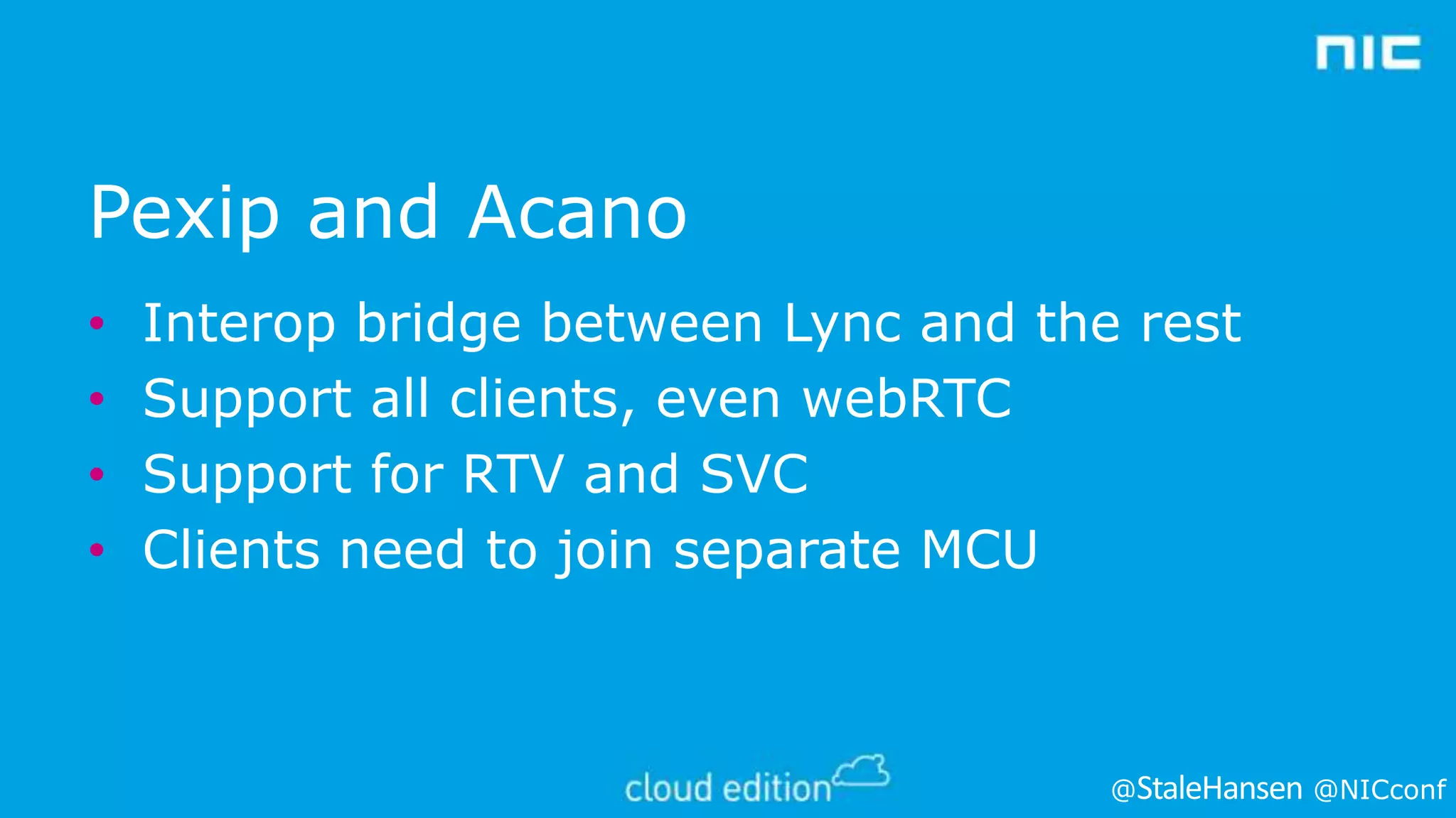 Pexip and Acano
•
•
•
•

Interop bridge between Lync and the rest
Support all clients, even webRTC
Support for RTV and SVC
Clients need to join separate MCU

@

@NICconf

 