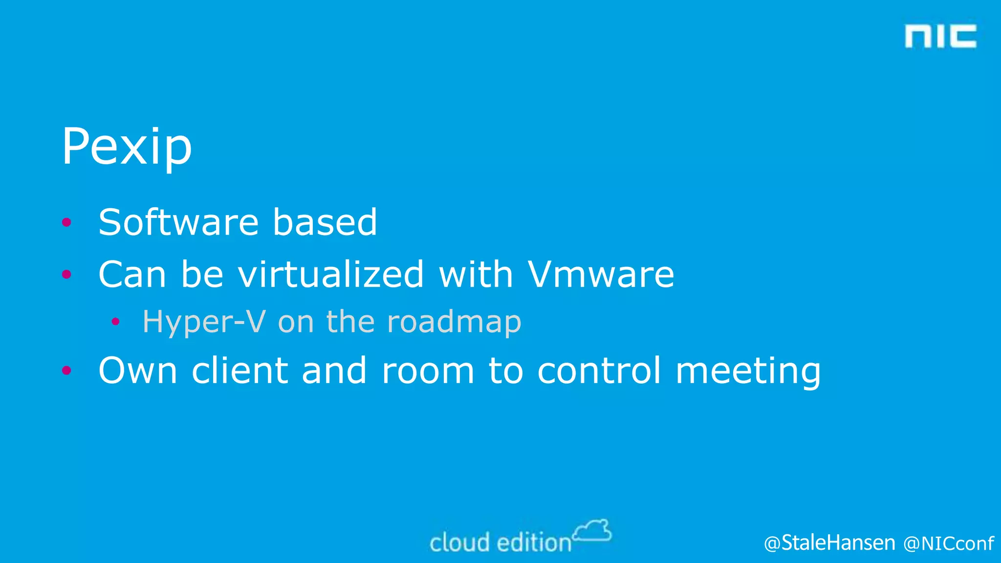 Pexip
• Software based
• Can be virtualized with Vmware
• Hyper-V on the roadmap

• Own client and room to control meeting

@

@NICconf

 