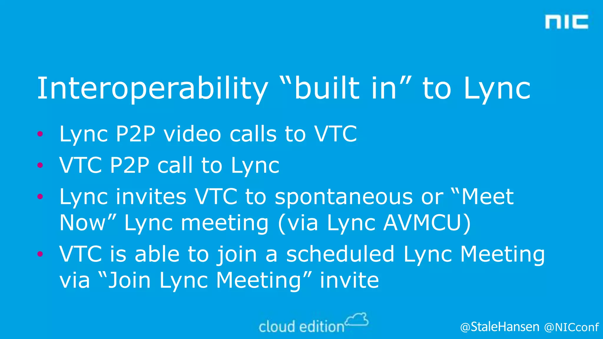 Interoperability “built in” to Lync
• Lync P2P video calls to VTC
• VTC P2P call to Lync
• Lync invites VTC to spontaneous or “Meet
Now” Lync meeting (via Lync AVMCU)
• VTC is able to join a scheduled Lync Meeting
via “Join Lync Meeting” invite
@

@NICconf

 