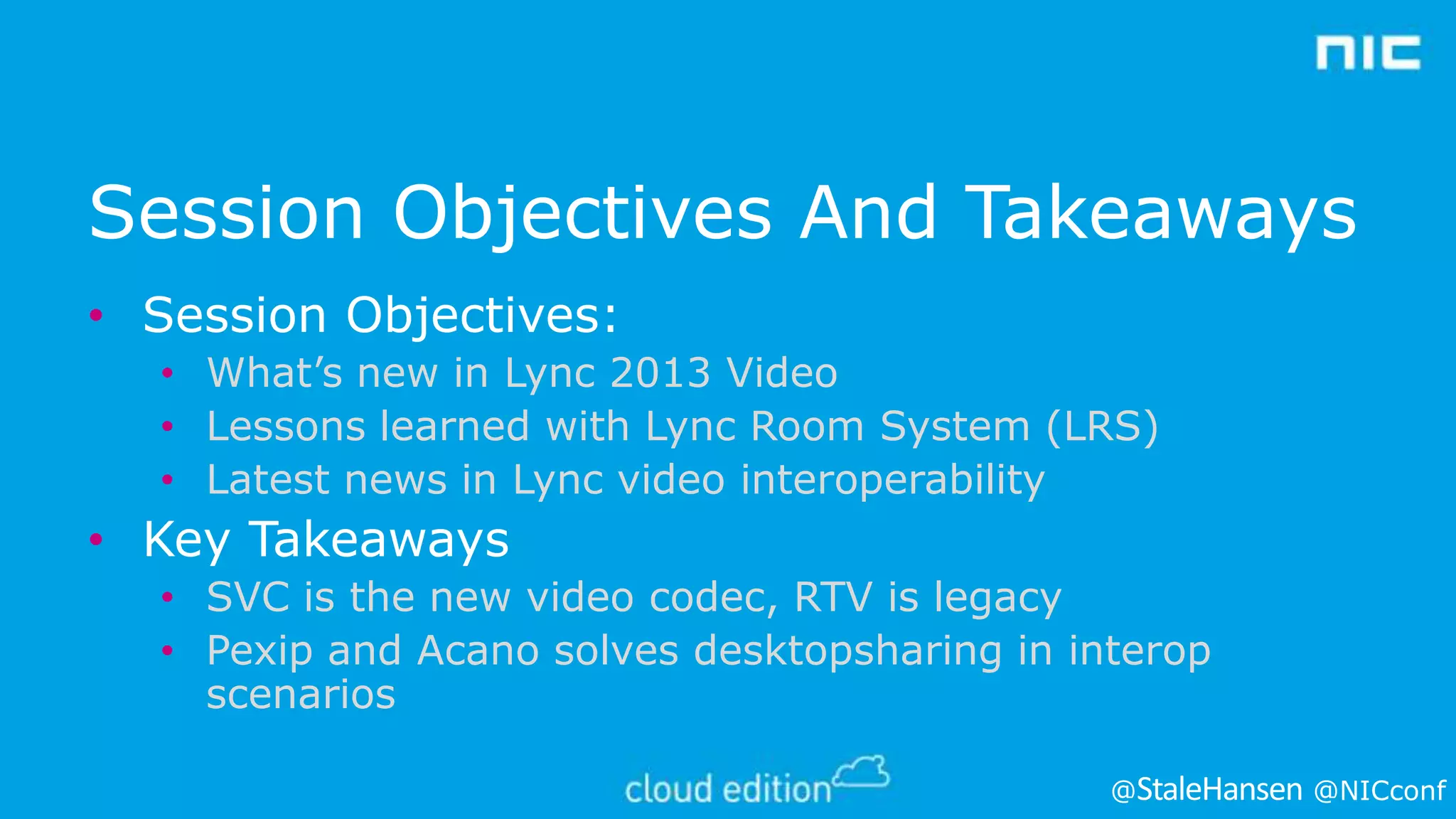Session Objectives And Takeaways
• Session Objectives:
• What’s new in Lync 2013 Video
• Lessons learned with Lync Room System (LRS)
• Latest news in Lync video interoperability

• Key Takeaways
• SVC is the new video codec, RTV is legacy
• Pexip and Acano solves desktopsharing in interop
scenarios
@

@NICconf

 