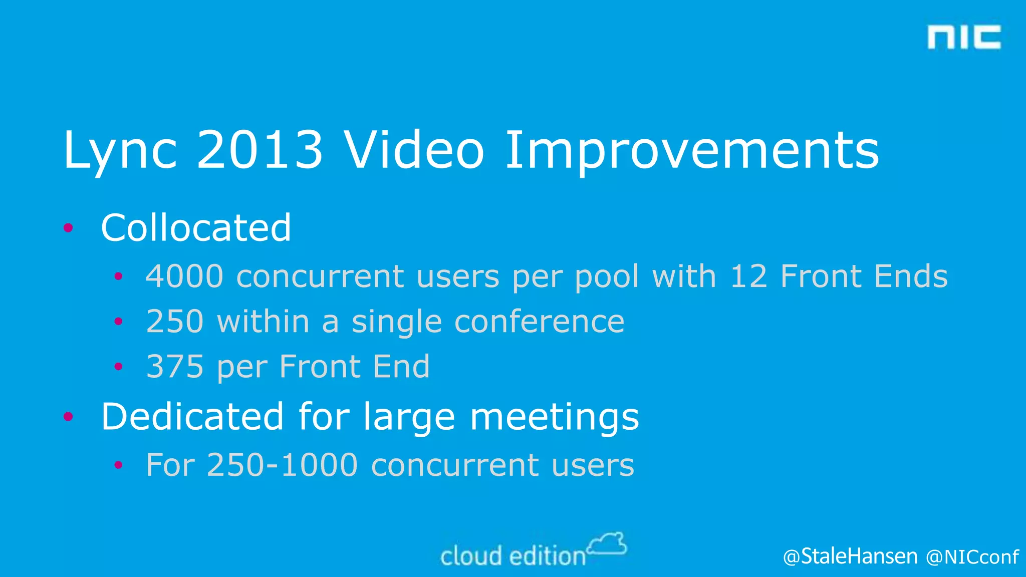 Lync 2013 Video Improvements
• Collocated
• 4000 concurrent users per pool with 12 Front Ends
• 250 within a single conference
• 375 per Front End

• Dedicated for large meetings
• For 250-1000 concurrent users
@

@NICconf

 