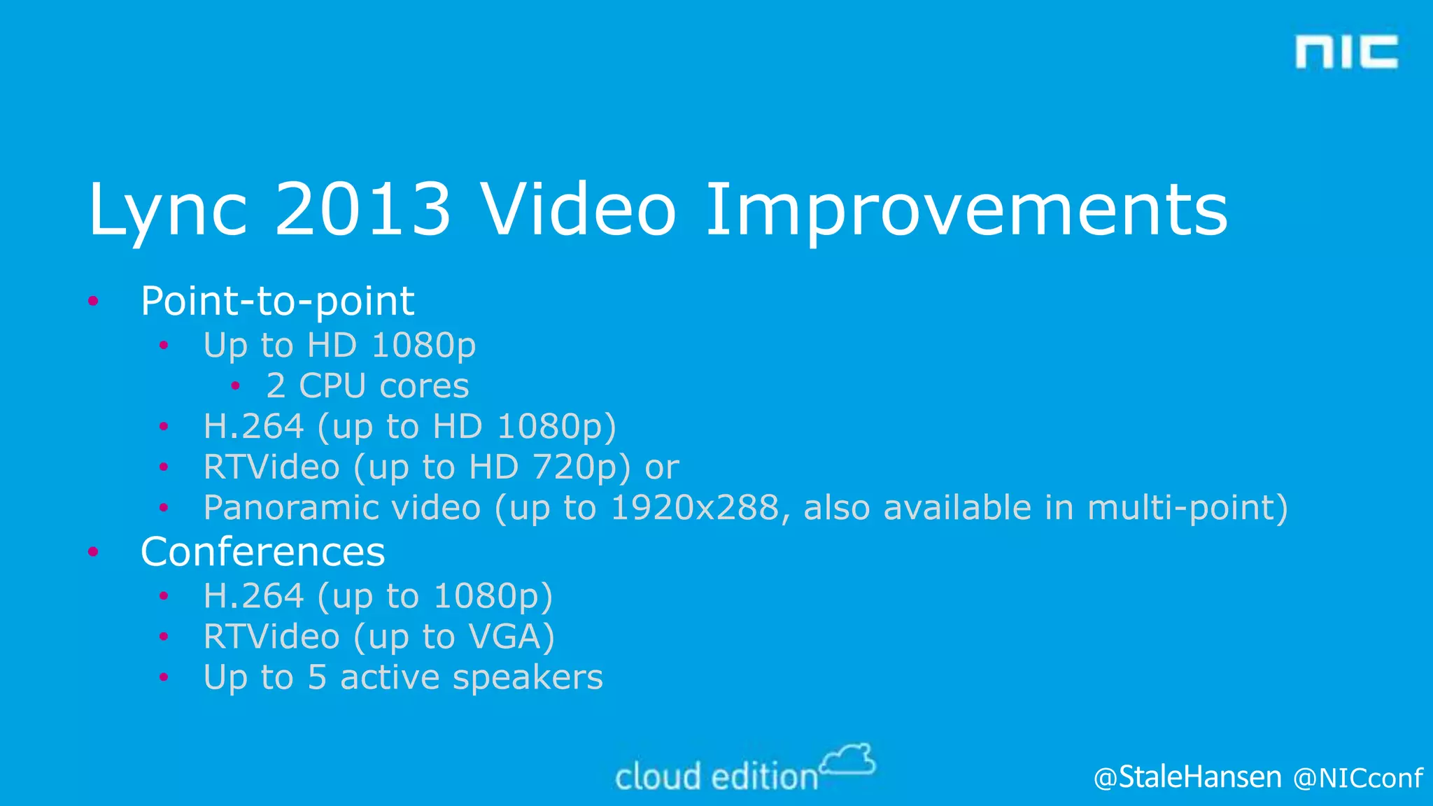 Lync 2013 Video Improvements
• Point-to-point

• Up to HD 1080p
• 2 CPU cores
• H.264 (up to HD 1080p)
• RTVideo (up to HD 720p) or
• Panoramic video (up to 1920x288, also available in multi-point)

• Conferences

• H.264 (up to 1080p)
• RTVideo (up to VGA)
• Up to 5 active speakers
@

@NICconf

 