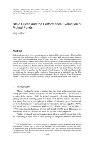 JOURNAL OF FINANCIAL AND QUANTITATIVE ANALYSIS                 Vol. 46, No. 2, Apr. 2011, pp. 369–394
COPYRIGHT 2011, MICHAEL G. FOSTER SCHOOL OF BUSINESS, UNIVERSITY OF WASHINGTON, SEATTLE, WA 98195
doi:10.1017/S0022109010000773




Stale Prices and the Performance Evaluation of
Mutual Funds
Meijun Qian∗




Abstract
Staleness in measured prices imparts a positive statistical bias and a negative dilution effect
on mutual fund performance. First, evaluating performance with nonsynchronous data gen-
erates a spurious component of alpha. Second, stale prices create arbitrage opportunities
for high-frequency traders whose trades dilute the portfolio returns and hence fund perfor-
mance. This paper introduces a model that evaluates fund performance while controlling
directly for these biases. Empirical tests of the model show that alpha net of these biases
is on average positive although not signiﬁcant and about 40 basis points higher than alpha
measured without controlling for the impacts of stale pricing. The difference between the
net alpha and the measured alpha consists of 3 components: a statistical bias, the dilu-
tion effect of long-term fund ﬂows, and the dilution effect of arbitrage ﬂows. Whereas the
former 2 components are small, the latter is large and widespread in the fund industry.




I.   Introduction
      Mutual fund performance evaluation has long been an important and inter-
esting question to ﬁnance researchers as well as practitioners. The evidence of
negative alpha (Jensen (1968)) for actively managed U.S. equity funds on aver-
age is particularly puzzling, given that these funds receive billions of dollars in
new money ﬂows each year and control trillions of dollars in assets. Further stud-
ies show that measures of alpha are sensitive to sample periods (Ippolito (1989)),
benchmark indices (Lehmann and Modest (1987), Elton, Gruber, Das, and Hlavka
(1993)), and trading dynamics (Ferson and Schadt (1996), etc.). This paper ex-
plores how measures of alpha are impacted by fund return properties.
      Studies of mutual fund performance typically use monthly return data with-
out controlling for the issue of stale pricing, an inequality between the current


   ∗ Qian, bizqmj@nus.edu.sg, National University of Singapore, Business School and Risk Manage-
ment Institute, 15 Kent Ridge Dr., MRB 07-66, Singapore, 119245. I thank Paul Malatesta (the editor),
an anonymous referee, Wayne Ferson (my dissertation chair), and committee members Jeff Pontiff,
David Chapman, Edith Hotchkiss, and Hassan Tehranian for valuable discussions and comments. Any
remaining errors are mine.
                                                369
 