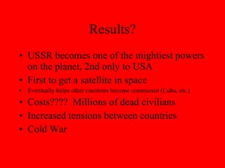 Results? USSR becomes one of the mightiest powers on the planet, 2nd only to USA First to get a satellite in space Eventually helps other countries become communist (Cuba, etc.) Costs????  Millions of dead civilians Increased tensions between countries Cold War 