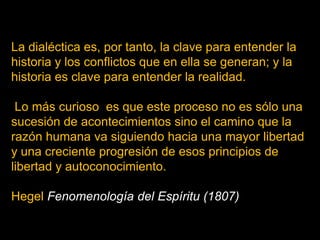 La dialéctica es, por tanto, la clave para entender la
historia y los conflictos que en ella se generan; y la
historia es clave para entender la realidad.
Lo más curioso es que este proceso no es sólo una
sucesión de acontecimientos sino el camino que la
razón humana va siguiendo hacia una mayor libertad
y una creciente progresión de esos principios de
libertad y autoconocimiento.

Hegel Fenomenología del Espíritu (1807)

 