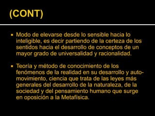 

Modo de elevarse desde lo sensible hacia lo
inteligible, es decir partiendo de la certeza de los
sentidos hacia el desarrollo de conceptos de un
mayor grado de universalidad y racionalidad.



Teoría y método de conocimiento de los
fenómenos de la realidad en su desarrollo y automovimiento, ciencia que trata de las leyes más
generales del desarrollo de la naturaleza, de la
sociedad y del pensamiento humano que surge
en oposición a la Metafísica.

 