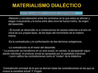 LEY DE LA UNIDAD Y LUCHA DE CONTRARIOS
-Relación y concatenación entre los contrarios en la que estos se afirman y
niegan mutuamente y la lucha entre ellos sirve de fuerza motriz, de origen
del desarrollo.
- El mundo se desarrolla no a consecuencia de causas externas a él sino en
virtud de sus propias leyes, de las leyes del movimiento de la materia
misma.

-Es la contradicción y la confrontación de dos términos antagónicos.
-La contradicción es el motor del desarrollo.
“ La producción se transforma en un acto social, en cambio, la apropiación sigue
siendo individual: el producto social es apropiado por el capitalista individual.
- Lenin califico las contradicciones como el “núcleo” de la dialéctica

Contradicción principal de la que se derivan todas las contradicciones en las que se
mueve la sociedad actual” F. Engels

 
