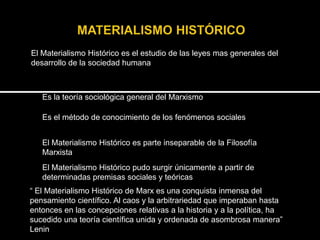 El Materialismo Histórico es el estudio de las leyes mas generales del
desarrollo de la sociedad humana

Es la teoría sociológica general del Marxismo
Es el método de conocimiento de los fenómenos sociales
El Materialismo Histórico es parte inseparable de la Filosofía
Marxista
El Materialismo Histórico pudo surgir únicamente a partir de
determinadas premisas sociales y teóricas

“ El Materialismo Histórico de Marx es una conquista inmensa del
pensamiento científico. Al caos y la arbitrariedad que imperaban hasta
entonces en las concepciones relativas a la historia y a la política, ha
sucedido una teoría científica unida y ordenada de asombrosa manera”
Lenin

 