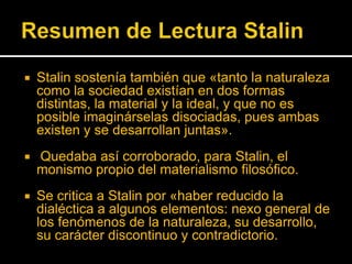 

Stalin sostenía también que «tanto la naturaleza
como la sociedad existían en dos formas
distintas, la material y la ideal, y que no es
posible imaginárselas disociadas, pues ambas
existen y se desarrollan juntas».



Quedaba así corroborado, para Stalin, el
monismo propio del materialismo filosófico.



Se critica a Stalin por «haber reducido la
dialéctica a algunos elementos: nexo general de
los fenómenos de la naturaleza, su desarrollo,
su carácter discontinuo y contradictorio.

 
