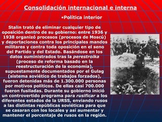 Stalin trató de eliminar cualquier tipo de oposición dentro de su gobierno: entre 1936 y 1938 organizó procesos (procesos de Moscú) y deportaciones contra los principales mandos militares y contra toda oposición en el seno del Partido y del Estado. Basándose en los datos suministrados tras la  perestroika  (proceso de reforma basado en la reestructuración de la economía), supuestamente documentados por el Gulag (sistema soviético de trabajos forzados), fueron detenidas más de 1.300.000 personas por motivos políticos. De ellas casi 700.000 fueron fusiladas. Durante su gobierno inició un controvertido programa para  rusificar  a los diferentes estados de la URSS, enviando rusos a las distintas repúblicas soviéticas para que se casaran con los locales y así aumentar y mantener el porcentaje de rusos en la región. Consolidación internacional e interna Política interior 