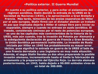 En cuanto a su política exterior, y para evitar el aislamiento del régimen soviético, Stalin decidió la entrada de la URSS en la Sociedad de Naciones (1934), y la aproximación a Gran Bretaña y Francia.   Más tarde, temeroso de las ansias expansivas de Hitler por el este europeo, Stalin firmó con el dictador alemán un tratado de paz que implicaba dejarle a Hitler el campo libre para iniciar su expansión, siempre y cuando no entrase en suelo soviético. El tratado, considerado ominoso por el resto de potencias europeas, es uno de los capítulos más controvertidos de la historia de la URSS, más aún cuando, tras la invasión de Polonia por Alemania y la subsiguiente declaración de guerra de Francia y Gran Bretaña, la Unión Soviética permaneció inalterable. La invasión de Rusia iniciada por Hitler en 1940 fue probablemente su mayor error táctico, pues significó la entrada en guerra de la URSS al lado de una Francia derrotada y una Inglaterra en muy mala situación. Además, el sagaz Stalin llevaba ya dos años preparando la posible invasión alemana, incrementando hasta el límite la fabricación de armamento y la preparación del Ejército Rojo. La derrota alemana posteriormente, en 1943, había dejado a 90.000 soldados vivos de un total de 300.000.  Política exterior. II Guerra Mundial 